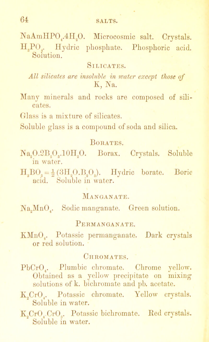 NaAmHP04.4H20. Microcosmic salt. Crystals. H3P04. Hydric phosphate. Phosphoric acid. Solution. Silicates. All silicates arc insoluble in water except those of K, Na. Many minerals and rocks are composed of sili- cates. Glass is a mixture of silicates. Soluble g'lass is a compound of soda and silica. Borates. JVa„O.2B„O3.10H,lO. Borax. Crystals. Soluble in water. H3BO, = \ (3Ha0.Bs03). Ilydric borate. Boric acid. Soluble in water. Manganate. Na2Mn04. Sodic manganate. Green solution. Permanganate. KMn04. Potassic permanganate. Dark crystals or red solution. Chromates. PbCr04. Plumbic chromate. Chrome yellow. Obtained as a yellow precipitate on mixing solutions of k. bichromate and pb. acetate. K„Cr04. Potassic chromate. Yellow crystals. Soluble in water. K2Cr04.Cr03. Potassic bichromate. Red crystals. Soluble in water.