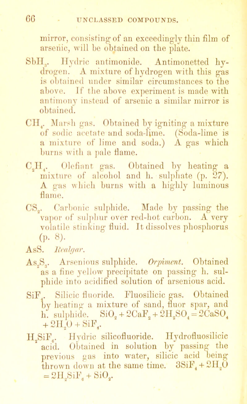 GG UNCLASSED COMPOUNDS. mirror, consisting1 of an exceedingly thin film of arsenic, will be obtained on the plate. SbH,. Hydric antimonide. Antimonetted bv- drogen. A mixture of hydrogen with this gas is obtained under similar circumstances to the above. If the above experiment is made with antimony instead of arsenic a similar mirror is obtained. CH4. Marsh gas. Obtained by igniting a mixture of sodic acetate and soda-lime. (Soda-lime is a mixture of lime and soda.) A gas which burns with a pale flame. C2H4. Olefiant gas. Obtained by beating a mixture of alcohol and h. sulphate (p. 27). A gas which burns with a highly luminous fiame. CS2. Carbonic sulphide. Made by passing- the vapor of sulphur over red-hot carbon. A very volatile stinking fluid. It dissolves phosphorus (p. 8). AsS. Realgar. As2S3. Arsenious sulphide. Orpimcnt. Obtained as a fine yellow precipitate on passing h. sul- phide into acidified solution of arsenious acid. SiF4. Silicic fluoride. Fluosilicic gas. Obtained by heating a mixture of sand, fluor spar, and h. sulphide. Si02 + 2CaF2 +2HaS04 = 2CaS04 + 2IIaO + SiF4. H2SiF0. Hydric silicofluoride. Hydrofluosilicic acid. Obtained in solution by passing the previous gas into water, silicic acid being thrown down at the same time. 3SiF4 + 2HaO = 2IiaSiF, + Si02.