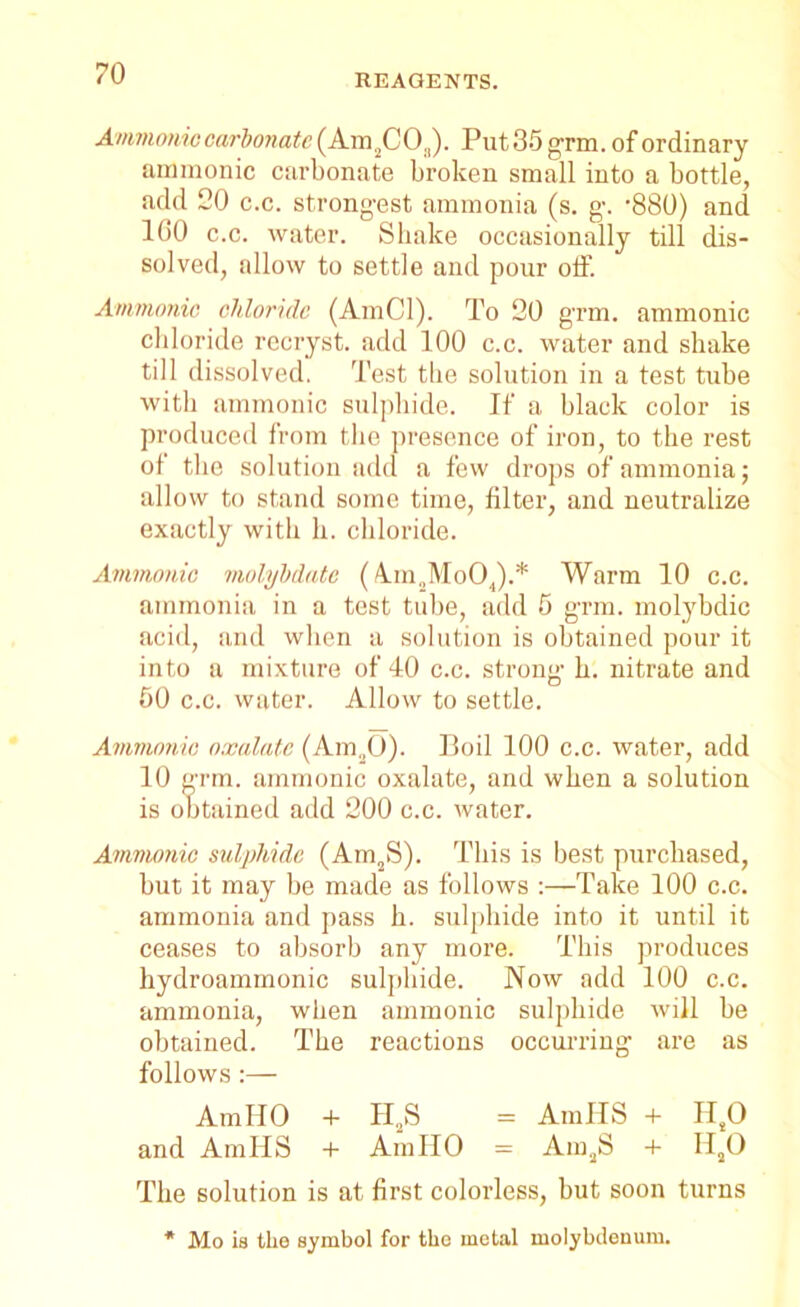 Ammonic carbonate (Am2CO,,). Put 35 grm. of ordinary amnionic carbonate broken small into a bottle, add 20 c.c. strongest ammonia (s. g. ’880) and 100 c.c. water. Shake occasionally till dis- solved, allow to settle and pour off. Ammonic chloride (AmCl). To 20 grm. ammonic chloride recryst. add 100 c.c. water and shake till dissolved. Test the solution in a test tube with ammonic sulphide. If a black color is produced from the presence of iron, to the rest of the solution add a few drops of ammonia; allow to stand some time, filter, and neutralize exactly with h. chloride. Ammonic molybdate ( A.m2Mo04).* Warm 10 c.c. ammonia in a test tube, add 5 grm. molybdic acid, and when a solution is obtained pour it into a mixture of 40 c.c. strong h. nitrate and 50 c.c. water. Allow to settle. Ammonic oxalate (Am„0). Boil 100 c.c. water, add 10 grm. ammonic oxalate, and when a solution is obtained add 200 c.c. water. Ammonic sulphide (Am2S). This is best purchased, but it may be made as follows :—Take 100 c.c. ammonia and pass h. sulphide into it until it ceases to absorb any more. This produces hydroammonic sulphide. Now add 100 c.c. ammonia, when ammonic sulphide will be obtained. The reactions occurring are as follows :— Am HO + H2S = Am IIS + IIsO and AmllS + AinllO = Am2S + II20 The solution is at first colorless, but soon turns * Mo is the symbol for the metal molybdenum.