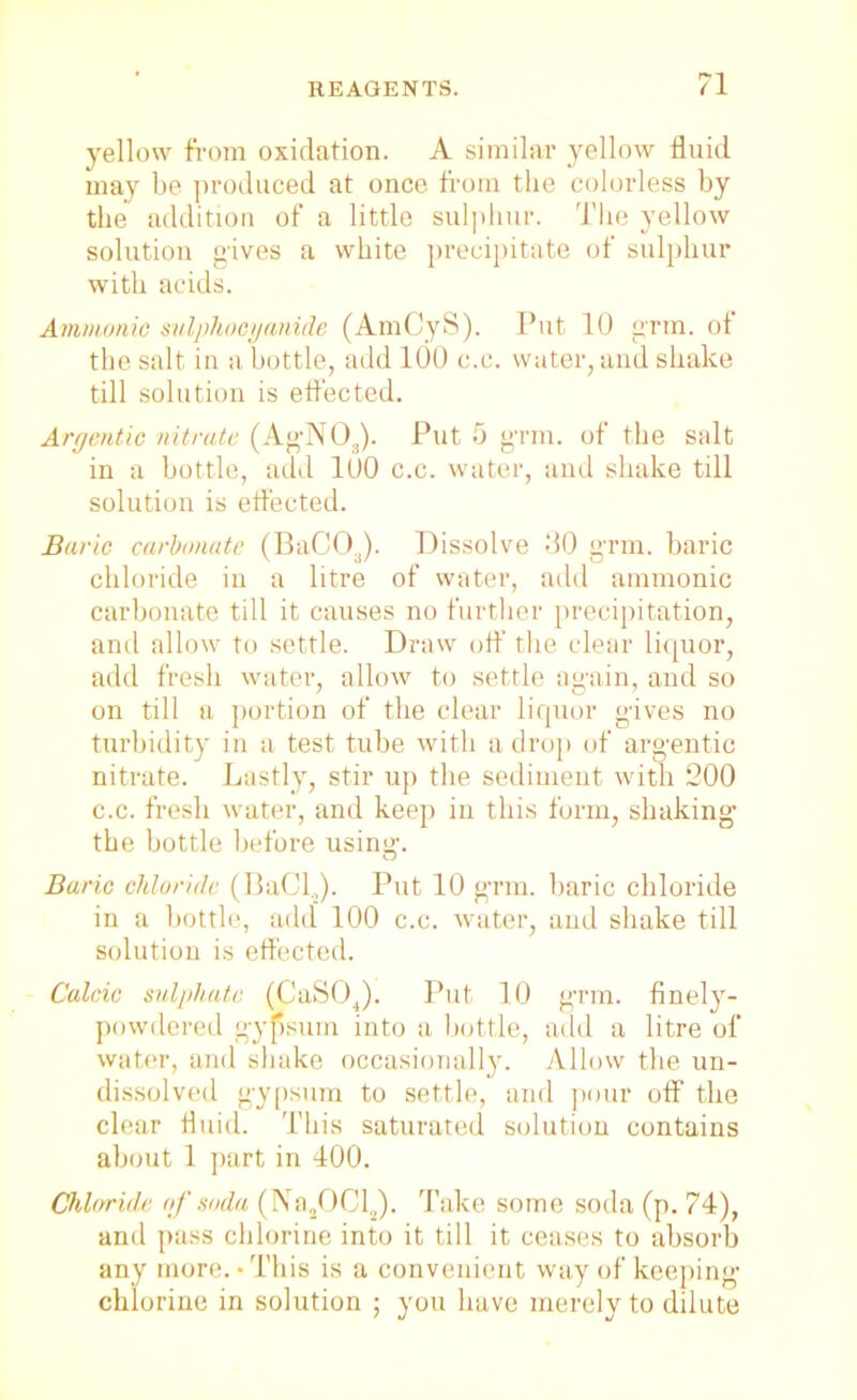 yellow from oxidation. A similar yellow fluid may be produced at once from the colorless by the addition of a little sulphur. The yellow solution gives a white precipitate of sulphur with acids. Ammonio sulphocyanide (AmCyS). Put 10 grin, of the salt in a bottle, add 100 c.c. water, and shake till solution is effected. Argentic nitrate (AgN03). Put 5 grm. of the salt in a bottle, add 100 c.c. water, and shake till solution is effected. Baric carbonate (BaC!Oa). Dissolve 30 grm. baric chloride in a litre of water, add amnionic carbonate till it causes no further precipitation, and allow to settle. Draw off the clear liquor, add fresh water, allow to settle again, and so on till a portion of the clear liquor gives no turbidity in a test tube with a drop of argentic nitrate. Lastly, stir up the sediment with 200 c.c. fresh water, and keep in this form, shaking the bottle before using. Baric chloride (BaClJ. Put 10 grm. baric chloride in a bottle, add 100 c.c. water, and shake till solution is effected. Calcic sulphate (CaSOJ. Put 10 grin, finely- powdered gypsum into a bottle, add a litre of water, and shake occasionally. Allow the un- dissolved gypsum to settle, and pour off the clear fluid. This saturated solution contains about 1 part in 400. Chloride rtf soda (Na2OCl2). Take some soda (p. 74), and pass chlorine into it till it ceases to absorb any more. - This is a convenient way of keeping chlorine in solution ; you have merely to dilute