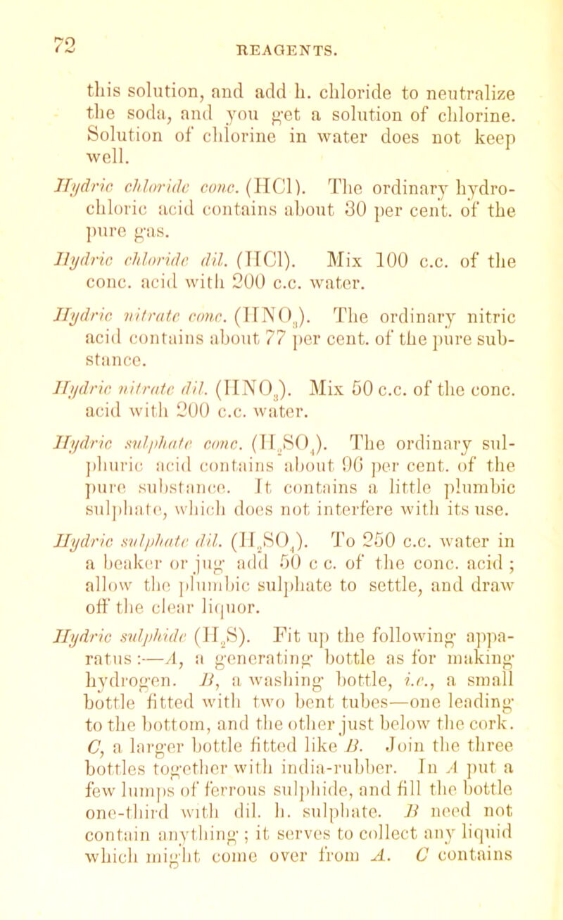 this solution, and add h. chloride to neutralize the soda, and you get a solution of chlorine. Solution of chlorine in water does not keep well. Hydric chloride cone. (HC1). The ordinary hydro- chloric acid contains about 30 per cent, of the pure gas. Hydric chloride dil. (IIC1). Mix 100 c.c. of the cone, acid with 200 c.c. water. Hydric nitrate cone. (UNO,,). The ordinary nitric acid contains about 77 per cent, of the pure sub- stance. Hydric nitrate dil. (IINOJ. Mix 50 c.c. of the cone, acid with 200 c.c. water. Hydric sulphate cone. (H.,S04). The ordinary sul- phuric acid contains about 90 per cent, of the pure substance. It contains a little plumbic sulphate, which does not interfere with its use. Hydric sulphate dil. (II..SOJ. To 250 c.c. water in a beaker or jug- add 50 c c. of the cone, acid ; allow the plumbic sulphate to settle, and draw off the clear liquor. Hydric sulphide (H2S). Fit up the following- appa- ratus :—A, a generating- bottle as for making- hydrogen. B, a washing bottle, i.e., a small bottle fitted with two bent tubes—one leading to the bottom, and the other just below the cork. C, a larger bottle fitted like B. Join the three bottles together with india-rubber. In A put a few lumps of ferrous sulphide, and fill the bottle one-third with dil. h. sulphate. B need not contain anything ; it serves to collect any liquid which might come over from A. C contains