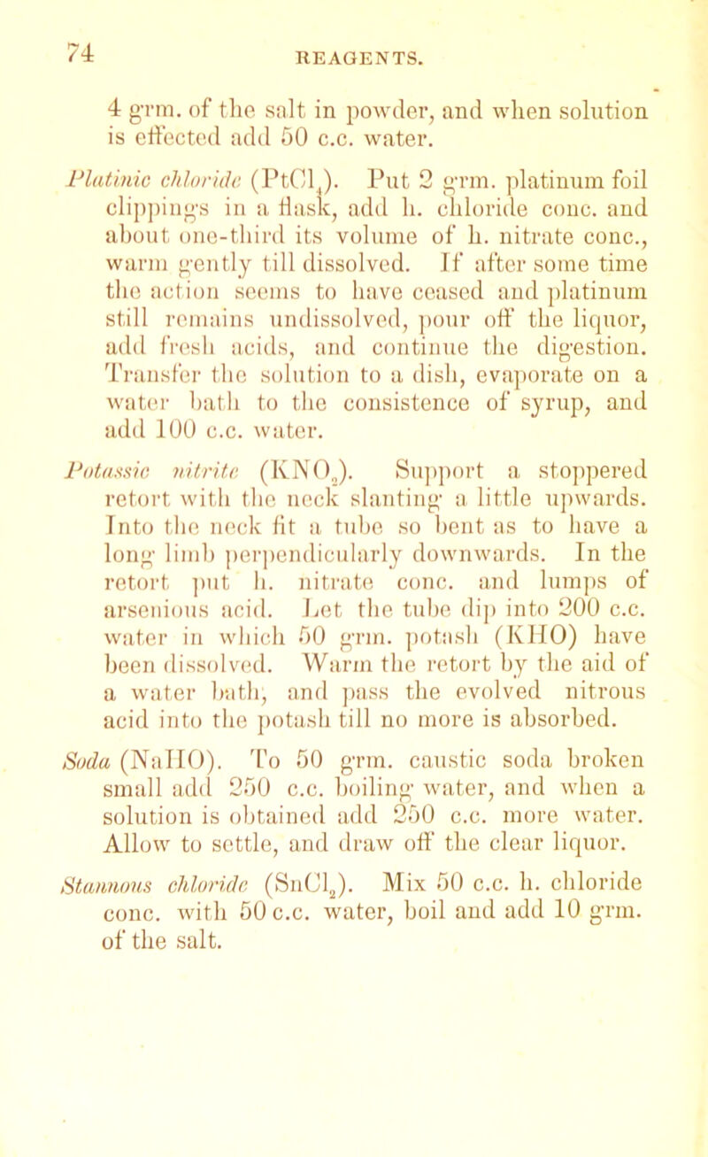 4 grm. of the salt in powder, and when solution is effected add 50 c.c. water. Platinio chloride (Pt014). Put 2 grin, platinum foil clippings in a flask, add h. chloride cone, and about one-third its volume of h. nitrate cone., warm gently till dissolved. If after some time the action seems to have ceased and platinum still remains undissolved, pour off the liquor, add fresh acids, and continue the digestion. Transfer the solution to a dish, evaporate on a water hath to the consistence of syrup, and add 100 c.c. water. Potassic nitrite (KNO„). Support a stoppered retort with the neck slanting a little upwards. Into the neck fit a tube so bent as to have a long limb perpendicularly downwards. In the retort put h. nitrate cone, and lumps of arsenious acid. Let the tube dip into 200 c.c. water in which 00 grin, potash (IvHO) have been dissolved. Warm the retort by the aid of a water hath, and pass the evolved nitrous acid into the potash till no more is absorbed. Soda (NallO). To 50 grm. caustic soda broken small add 250 c.c. boiling water, and when a solution is obtained add 250 c.c. more water. Allow to settle, and draw off the clear liquor. Stannous chloride (SnClJ. Mix 50 c.c. h. chloride cone, with 50 c.c. water, boil and add 10 grm. of the salt.