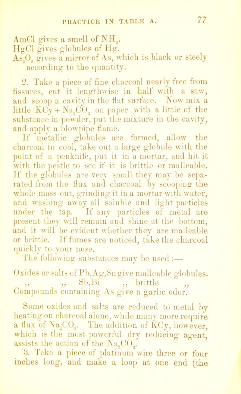 AmCl gives a smell of 3NT FIS. Hg'Cl gives globules of Hg. As.,03 gives a mirror of As, which is black or steely according to the quantity. 2. Take a piece of fine charcoal nearly free from fissures, cut it lengthwise in half with a saw, and scoop a cavity in the flat surface. Now mix a little KCy + Na2COs on paper with a little of the substance in powder, put the mixture in the cavity, and apply a blowpipe flame. If metallic globules are formed, allow the charcoal to cool, take out a large globule with the point of a penknife, put it in a mortar, and hit it with the pestle to see if it is brittle or malleable. If the globules are very small they may be sepa- rated from the flux and charcoal by scooping the whole mass out, grinding it in a mortar with water, and washing away all soluble and light particles under the tap. If any particles of metal are present they will remain and shine at the bottom, and it will be evident whether they are malleable or brittle. If fumes are noticed, take the charcoal quickly to your nose. The following substances may be used:— Oxides or salts of Pb,Ag,Sngive malleable globules. ,, „ Sb,Bi ,, brittle „ Compounds containing As give a garlic odor. Some oxides and salts are reduced to metal by heating on charcoal alone, while many more require a flux of N a3C03. The addition of KCy, however, which is the most powerful dry reducing agent, assists the action of the Na2G03. •i. Take a piece of platinum wire three or four inches long, and make a loop at one end (the