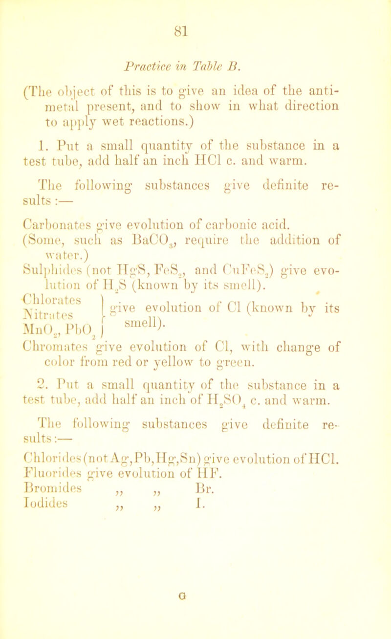 Practice in Table B. (The object of this is to give an idea of the anti- metal present, and to show in what direction to apply wet reactions.) 1. Put a small quantity of the substance in a test tube, add half an inch HC1 c. and warm. The following- substances give definite re- sults :— Carbonates give evolution of carbonic acid. (Some, such as BaC03, require the addition of water.) Sulphides (not Hg-S, FeS„, and CuFeS.,) give evo- lution of H,S (known by its smell). Chloiates | • e evolution of Cl (known by its INitrutes v J MnOs, Pb02 J smell)- Chromates give evolution of Cl, with change of color from red or yellow to green. 2. Put a small quantity of the substance in a test tube, add half an inch of H2S04 c. and warm. The following substances give definite re- sults :— Chlorides(not Ag,Pb,IIg,Sn) give evolution ofHCl. Fluorides give evolution of HF. Bromides ,, „ Br. Iodides ,, „ [. a