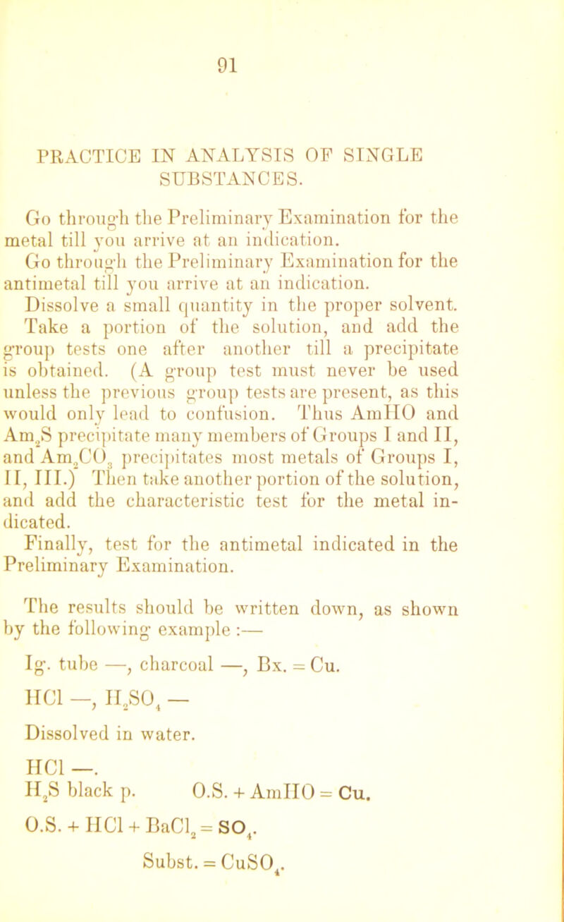 PRACTICE IN ANALYSIS OP SINGLE SUBSTANCES. Go through the Preliminary Examination for the metal till 3tou arrive at an indication. Go through the Preliminary Examination for the antimetal till you arrive at an indication. Dissolve a small quantity in the proper solvent. Take a portion of the solution, and add the group tests one after another till a precipitate is obtained. (A group test must never he used unless the previous group tests are present, as this would only lead to confusion. Thus AmllO and Am2S precipitate many members of Groups I and II, and Am2C03 precipitates most metals of Groups I, II, III.) Then take another portion of the solution, and add the characteristic test for the metal in- dicated. Finally, test for the antimetal indicated in the Preliminary Examination. The results should be written down, as shown by the following example :— Ig. tube —, charcoal —, Bx. = Cu. HC1 —, II2S04 — Dissolved in water. HCl —. H2S black p. O.S. + AmllO = Cu. O.S. + HCl + BaCl2 = SO,. Subst. = CuS04.