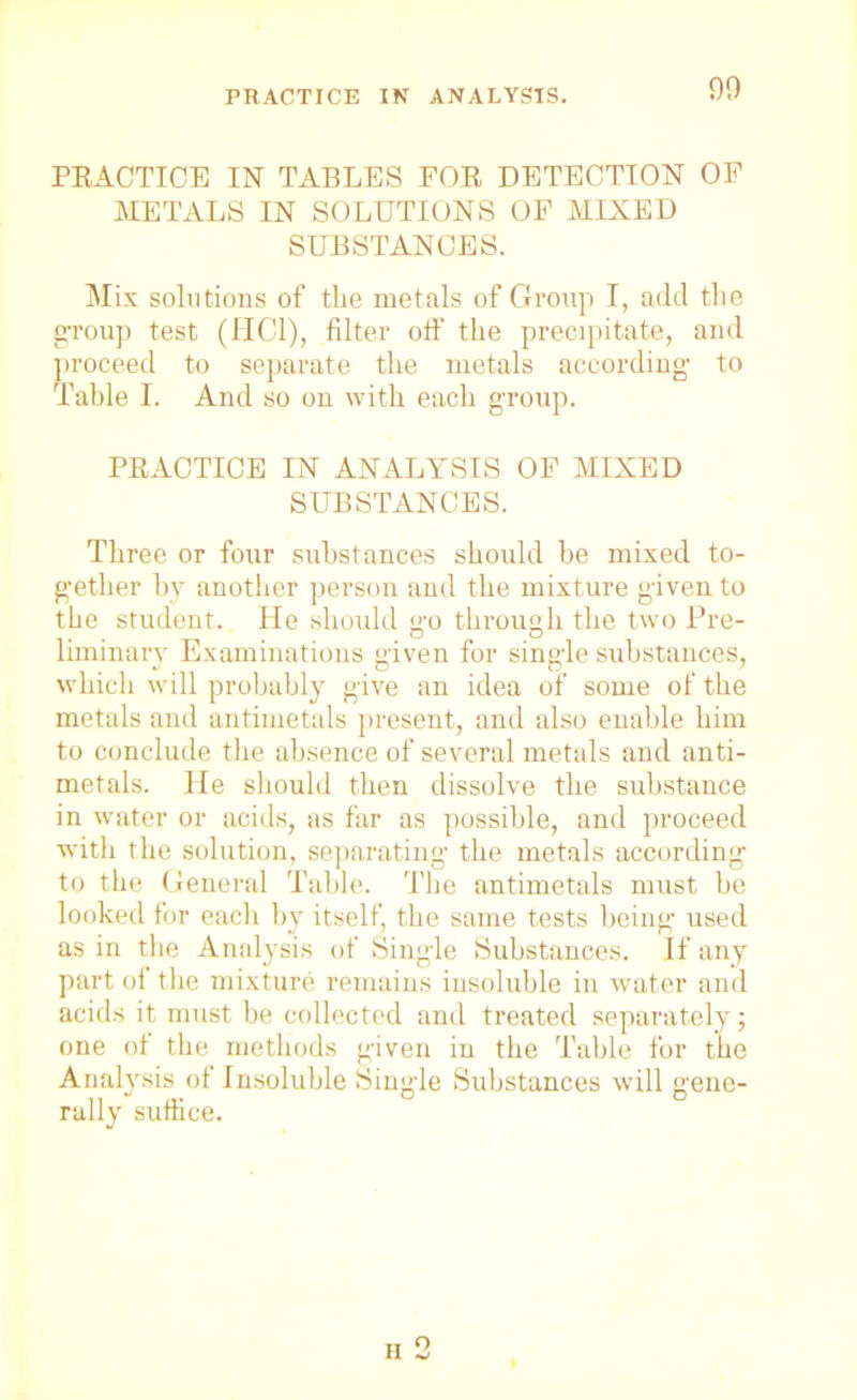 PRACTICE IN ANALYSIS. 90 PRACTICE IN TABLES FOR DETECTION OF METALS IN SOLUTIONS OF MIXED SUBSTANCES. Mix solutions of the metals of Group I, add the g-roup test (HC1), filter off the precipitate, and proceed to separate the metals according to Table I. And so on with each group. PRACTICE IN ANALYSIS OF MIXED SUBSTANCES. Three or four substances should be mixed to- gether by another person and the mixture given to the student. He should go through the two Pre- liminary Examinations given for single substances, whicli will probably give an idea of some of the metals and antimetals present, and also enable him to conclude the absence of several metals and anti- metals. He should then dissolve the substance in water or acids, as far as possible, and proceed with the solution, separating the metals according to the General Table. The antimetals must be looked for each by itself, the same tests being used as in the Analysis of Single Substances. If any part of the mixture remains insoluble in water and acids it must be collected and treated separately; one of the methods given in the Table for the Analysis of Insoluble Single Substances will gene- rally suffice. o
