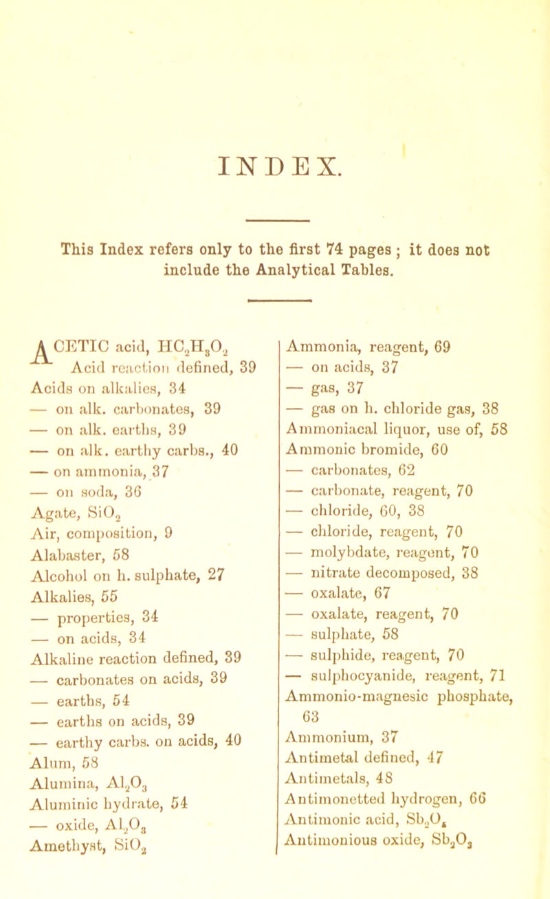 INDEX. This Index refers only to the first 74 pages; it does not include the Analytical Tables. A CETIC acid, HC,H8Oa Acid reaction defined, 39 Acids on alkalies, 34 — on alk. carbonates, 39 — on alk. earths, 39 — on alk. earthy carbs., 40 — on ammonia, 37 — on soda, 36 Agate, Si02 Air, composition, 9 Alabaster, 58 Alcohol on h. sulphate, 27 Alkalies, 55 — properties, 34 — on acids, 34 Alkaline reaction defined, 39 — carbonates on acids, 39 — earths, 54 — earths on acids, 39 — earthy carbs. on acids, 40 Alum, 58 Alumina, A120., Aluminic hydrate, 54 — oxide, Al,,Oa Amethyst, SiOa Ammonia, reagent, 69 — on acids, 37 — gas, 37 — gas on h. chloride gas, 38 Ammoniacal liquor, use of, 58 Ammonic bromide, 60 — carbonates, 62 — carbonate, reagent, 70 — chloride, 60, 38 — chloride, reagent, 70 — molybdate, reagent, 70 — nitrate decomposed, 38 — oxalate, 67 — oxalate, reagent, 70 — sulphate, 58 — sulphide, reagent, 70 — sulpliocyanide, reagent, 71 Ammonio-magnesic phosphate, 63 Ammonium, 37 Antimetal defined, 47 Antimetals, 48 Antimonetted hydrogen, 66 Antimonic acid, Sb20, Antimonious oxide, Sb3Os