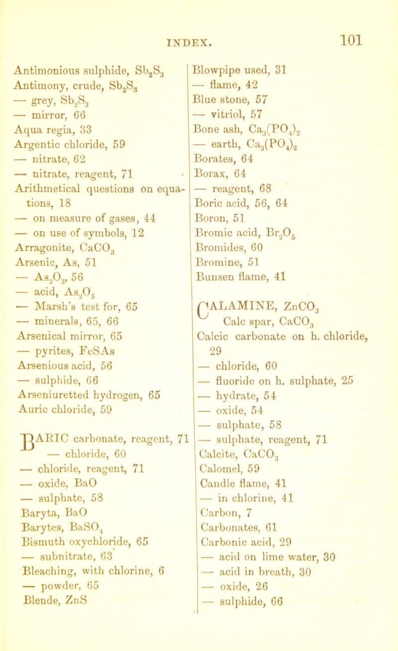 Antiraonious sulphide, Sb2S3 Antimony, crude, Sb2S3 — grey, Sb2S3 — mirror, 66 Aqua regia, 33 Argentic chloride, 59 — nitrate, 62 — nitrate, reagent, 71 Arithmetical questions on equa- tions, 18 — on measure of gases, 44 — on use of symbols, 12 Arragonite, CaC03 Arsenic, As, 51 — As.jOj, 56 -— acid, As,05 -— Marsh’s test for, 65 — minerals, 65, 66 Arsenical mirror, 65 — pyrites, FeSAs Arsenious acid, 56 — sulphide, 66 Arseniuretted hydrogen, 65 Auric chloride, 59 JJARIC carbonate, reagent, 71 — chloride, 60 •— chloride, reagent, 71 — oxide, BaO — sulphate, 58 Baryta, BaO Barytes, BaSO,, Bismuth oxychloride, 65 — subnitrate, 63 Bleaching, with chlorine, 6 — powder, 65 Blende, ZnS Blowpipe used, 31 — flame, 42 Blue stone, 57 — vitriol, 57 Bone ash, Ca3(PO,)2 — earth, Ca3(P04)2 Borates, 64 Borax, 64 — reagent, 68 Boric acid, 56, 64 Boron, 51 Bromic acid, Br205 Bromides, 60 Bromine, 51 Bunsen flame, 41 nALAMINE, ZnC03 Calc spar, CaC03 Calcic carbonate on h. chloride, 29 — chloride, 60 — fluoride on h. sulphate, 25 — hydrate, 54 — oxide, 54 — sulphate, 58 — sulphate, reagent, 71 Calcite, CaC03 Calomel, 59 Candle flame, 41 — in chlorine, 41 Carbon, 7 Carbonates, 61 Carbonic acid, 29 — acid on lime water, 30 — acid in breath, 30 — oxide, 26 — sulphide, 66
