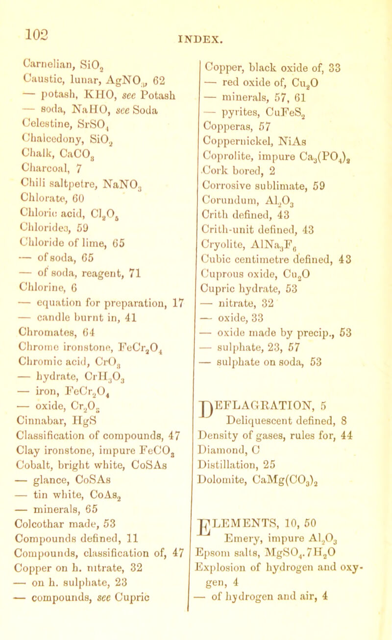 INDEX. Carnelian, Si03 Caustic, lunar, AgNO.,, 62 — potash, KHO, sec Potash — soda, NaHO, see Soda Colestine, SrSO,, Chalcedony, Si03 Chalk, CaCOa Charcoal, 7 Chili saltpetre, NaN03 Chlorate, 60 Chloric acid, C1„04 Chlorides, 69 Chloride of lime, 65 — of soda, 65 — of soda, reagent, 71 Chlorine, 6 — equation for preparation, 17 — candle burnt in, 41 Chromates, 64 Chrome ironstone, FeCr30., Chromic acid, CrOa — hydrate, CrH303 — iron, FeCr2C4 •— oxide, Cr3Os Cinnabar, IigS Classification of compounds, 47 Clay ironstone, impure FeC03 Cobalt, bright white, CoSAs — glance, CoSAs — tin white, CoAs3 — minerals, 65 Colcothar made, 53 Compounds defined, 11 Compounds, classification of, 47 Copper on h. nitrate, 32 — on h. sulphate, 23 — compounds, see Cupric Copper, black oxide of, 33 — red oxide of, Cu20 — minerals, 57, 61 — pyrites, CuFeS3 Copperas, 67 Coppernickel, NiAs Coprolite, impure Ca3(P04)a •Cork bored, 2 Corrosive sublimate, 59 Corundum, A1303 Crith defined, 43 Crith-unit defined, 43 Cryolite, AlNa3F0 Cubic centimetre defined, 43 Cuprous oxide, Cu30 Cupric hydrate, 53 — nitrate, 32 — oxide, 33 — oxide made by precip., 53 — sulphate, 23, 57 — sulphate on soda, 53 JAEFLAGRATION, 5 Deliquescent defined, 8 Density of gases, rules for, 44 Diamond, C Distillation, 25 Dolomite, CaMg(C03)3 LEM ENTS, 10, 50 Emery, impure A1303 Epsom sails, MgS04.7H30 Explosion of hydrogen and oxy- gen, 4 — of hydrogen and air, 4