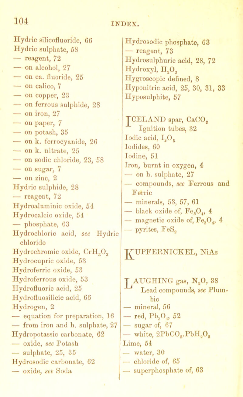 INDEX. Hydric silicofluoride, 66 Hydric sulphate, 58 — reagent, 72 — on alcohol, 27 — on ca. fluoride, 25 — on calico, 7 — on copper, 23 — on ferrous sulphide, 28 — on iron, 27 — on paper, 7 — on potash, 35 — on k. ferrocyanide, 26 — on k. nitrate, 25 — on sodic chloride, 23, 58 — on sugar, 7 — on zinc, 2 Hydric sulphide, 28 — reagent, 72 Hydroaluminic oxide, 54 Hydrocalcic oxide, 54 — phosphate, 63 Hydrochloric acid, see Hydric chloride Hydrochromic oxide, CrHa03 Hydrocupric oxide, 53 Hydroferric oxide, 53 Hydroferrous oxide, 53 Hydrofluoric acid, 25 Hydrofluosilicic acid, 66 Hydrogen, 2 — equation for preparation, 16 — from iron and h. sulphate, 27 Hydropotassic carbonate, 62 — oxide, see Potash — sulphate, 25, 35 Hydrosodic carbonate, 62 — oxide, see Soda Hydrosodic phosphate, 63 — reagent, 73 Hydrosulphuric acid, 28, 72 Hydroxyl, H202 Hygroscopic defined, 8 Ilyponitric acid, 25, 30, 31, 33 Hyposulphite, 57 TCELAND spar, CaCO, Ignition tubes, 32 Iodic acid, Ia06 Iodides, 60 Iodine, 51 Iron, burnt in oxygen, 4 — on h. sulphate, 27 — compounds, see Ferrous and Ferric — minerals, 53, 57, 61 — black oxide of, Fes04, 4 — magnetic oxide of, Fe304, 4 — pyrites, FeSs J^UPFERNTCKEL, NiAs ^AUGHING gas, N20, 38 Lead compounds, see Plum- bic — mineral, 56 — red, Pb304, 52 — sugar of, 67 — white, 2PbC03.PbHa02 Lime, 54 — water, 30 — chloride of, 65 — superphosphate of, 63