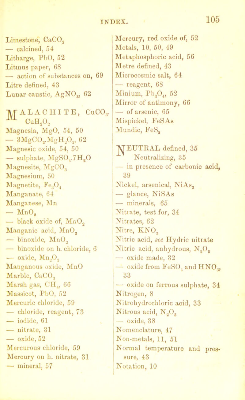 Limestone, CaC03 — calcined, 54 Litharge, PbO, 52 Litmus paper, 68 — action of substances on, 69 Litre defined, 43 Lunar caustic, AgN03, 62 XfALACHITE, CuC03. 1U- CuH202 Magnesia, MgO, 54, 50 — 3MgC03.MgH,0,, 62 Magnesic oxide, 54, 50 — sulphate, MgS04.7H20 Magnesite, MgC03 Magnesium, 50 Magnetite, Fe304 Manganate, 64 Manganese, Mn — Mn08 — black oxide of, Mn02 Manganic acid, MnOa — binoxide, Mn02 — binoxide on h. chloride, 6 — oxide, Mn,0:1 Manganous oxide, MnO Marble, CaCO., Marsh gas, CH4, 66 Massicot, PbO, 52 Mercuric chloride, 59 — chloride, reagent, 73 — iodide, 61 — nitrate, 31 — oxide, 52 Mercurous chloride, 59 Mercury on h. nitrate, 31 — mineral, 57 Mercury, red oxide of, 52 Metals, 10, 50, 49 Metaphosphoric acid, 56 Metre defined, 43 Microcosmic salt, 64 — reagent, 68 Minium, Pb304, 52 Mirror of antimony, 66 — of arsenic, 65 Mispickel, FeSAs Mundic, FeS8 'j'^'EUTRAL defined, 35 Neutralizing, 35 — in presence of carbonic acid, 39 Nickel, arsenical, NiAs2 — glance, NiSAs — minerals, 65 Nitrate, test for, 34 Nitrates, 62 Nitre, KNO, Nitric acid, see Hydric nitrate Nitric acid, anhydrous, N205 — oxide made, 32 — oxide from FeS04 and HN03, 33 — oxide on ferrous sulphate, 34 Nitrogen, 8 Nitrohydrochloric acid, 33 Nitrous acid, N203 — oxide, 38 Nomenclature, 47 Non-metals, 11, 51 Normal temperature and pres- sure, 43 Notation, 10