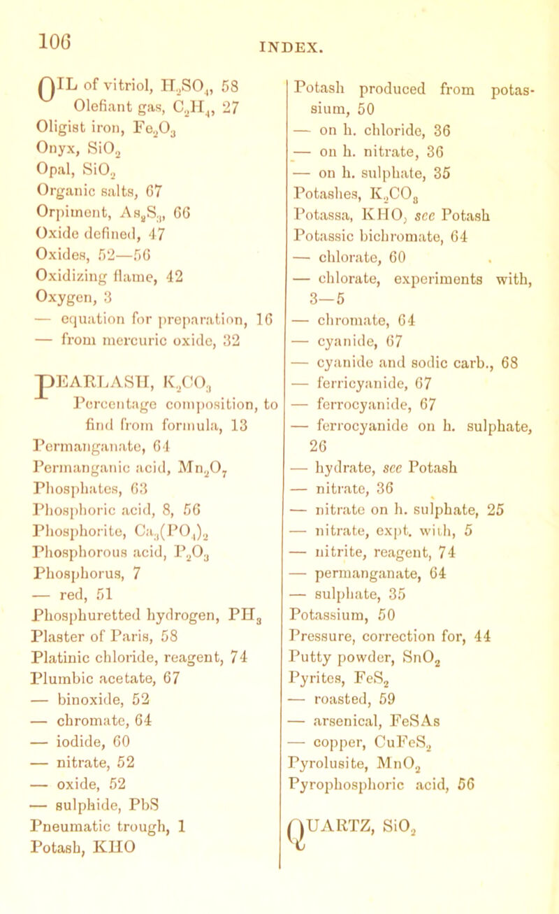 QIL of vitriol, H.jSO,,, 58 Olefiant gas, C2H,, 27 Oligist iron, Fe203 Onyx, Si02 Opal, Si02 Organic salts, 67 Orpiinent, Aa,S3, 66 Oxide defined, 47 Oxides, 52—56 Oxidizing flame, 42 Oxygen, 3 — equation for preparation, 16 — from mercuric oxide, 32 pEARLASH, K2C03 Percentage composition, to find from formula, 13 Permanganate, 64 Permanganic acid, MnsO, Phosphates, 63 Phosphoric acid, 8, 56 Phosphorite, Ca3(PO.,)2 Phosphorous acid, P203 Phosphorus, 7 — red, 51 Phosphuretted hydrogen, PH3 Plaster of Paris, 58 Platinic chloride, reagent, 74 Plumbic acetate, 67 — binoxide, 52 — chromate, 64 — iodide, 60 — nitrate, 52 — oxide, 52 — sulphide, PbS Pneumatic trough, 1 Potash, KHO Potash produced from potas- sium, 50 — on h. chloride, 36 — on h. nitrate, 36 — on h. sulphate, 35 Potashes, KaCOa Potassa, KHO, see Potash Potassic bichromate, 64 — chlorate, 60 — chlorate, experiments with, 3—5 — chromate, 64 — cyanide, 67 — cyanide and sodic carb., 68 — ferricyanide, 67 — feiTocyanide, 67 — ferrocyanide on h. sulphate, 26 — hydrate, see Potash — nitrate, 36 — nitrate on h. sulphate, 25 — nitrate, expt. with, 5 — nitrite, reagent, 74 — permanganate, 64 — sulphate, 35 Potassium, 50 Pressure, correction for, 44 Putty powder, Sn02 Pyrites, FeS2 — roasted, 59 — arsenical, FeSAs — copper, CuFeS2 Pyrolusite, Mn02 Pyrophosphoric acid, 56 QUARTZ, Si02