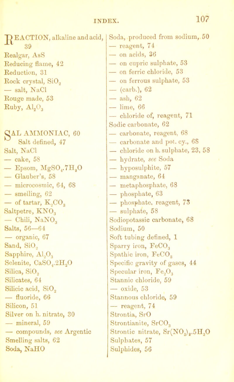 D E ACTION, alkaline and acid, 39 Realgar, AsS Reducing flame, 42 Reduction, 31 Rock crystal, Si02 — salt, NaCl Rouge made, 53 Ruby, A1203 Q AL AMMONIAC, 60 Salt defined, 47 Salt, NaCl — cake, 58 — Epsom, MgS04.7H20 — Glauber’s, 58 — microcosmic, 64, 68 — smelling, 62 — of tartar, K_,CO., Saltpetre, KN03 — Chili, NaN03 Salts, 56—64 — organic, 67 Sand, SiO„ Sapphire, A1203 Selenite, CaS04.2H20 Silica, SiO, Silicates, 64 Silicic acid, Si02 — fluoride, 66 Silicon, 51 Silver on h. nitrate, 30 — mineral, 59 — compounds, see Argentic Smelling salts, 62 Soda, NallO Soda, produced from sodium, 50 — reagent, 74 — on acids, 36 — on cupric sulphate, 53 — on ferric chloride, 53 — on ferrous sulphate, 53 — (carb.), 62 — ash, 62 — lime, 66 — chloride of, reagent, 71 Sodic carbonate, 62 — carbonate, reagent, 68 — carbonate and pot. cy., 68 — chloride on h. sulphate, 23, 58 — hydrate, see Soda — hyposulphite, 57 — manganate, 64 — metaphosphate, 68 — phosphate, 63 — phosphate, reagent, 73 — sulphate, 58 Sodiopotassic carbonate, 68 Sodium, 50 Soft tubing defined, 1 Sparry iron, FeCO:l Spathic iron, FeC03 Specific gravity of gases, 44 Specular iron, Fe„0;l Stannic chloride, 59 — oxide, 53 Stannous chloride, 59 — reagent, 74 Strontia, SrO Strontianite, SrCO., Strontic nitrate, Sr(N03)s.5H20 Sulphates, 57 Sulphides, 56