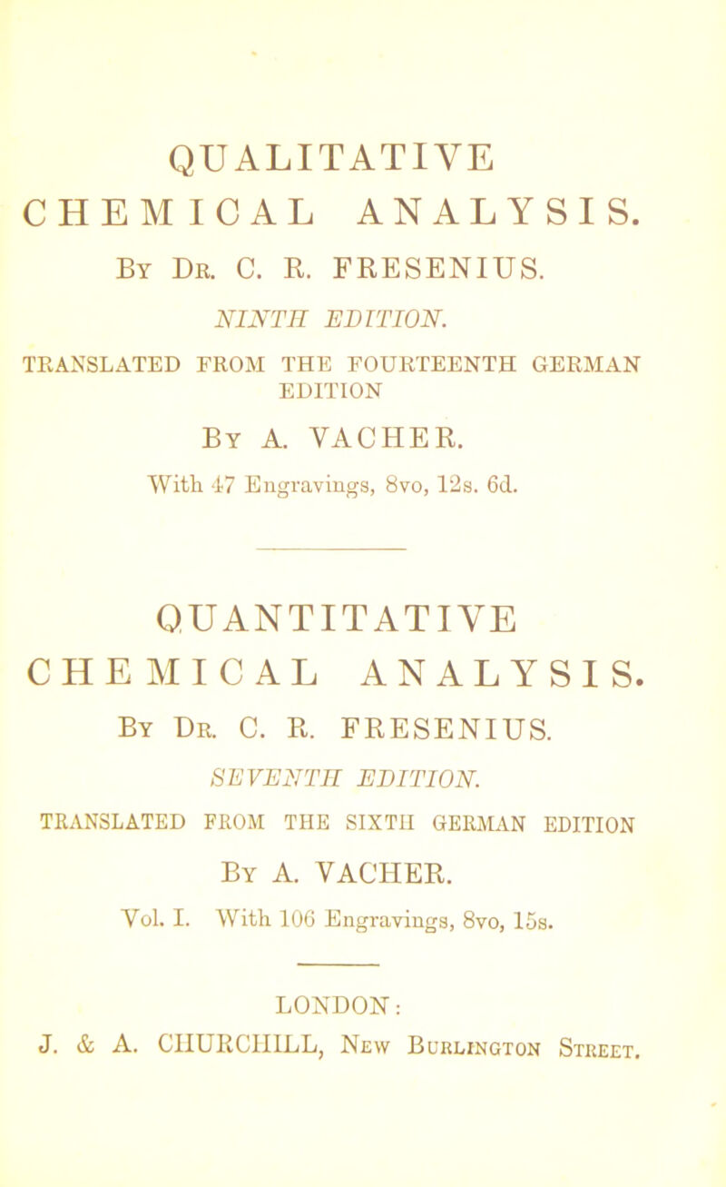 QUALITATIVE CHEMICAL ANALYSIS. By Dr. C. R. FRESENIUS. NINTH EDITION. TRANSLATED FROM THE FOURTEENTH GERMAN EDITION By A. YACHER. With 47 Engravings, 8vo, 12s. 6d. QUANTITATIVE CHEMICAL ANALYSIS. By Dr. C. R. FRESENIUS. SEVENTH EDITION. TRANSLATED FROM THE SIXTH GERMAN EDITION By A. YACHER. Vol. I. With 106 Engravings, 8vo, 15s. LONDON: J. & A. CHURCHILL, New Burlington Street.