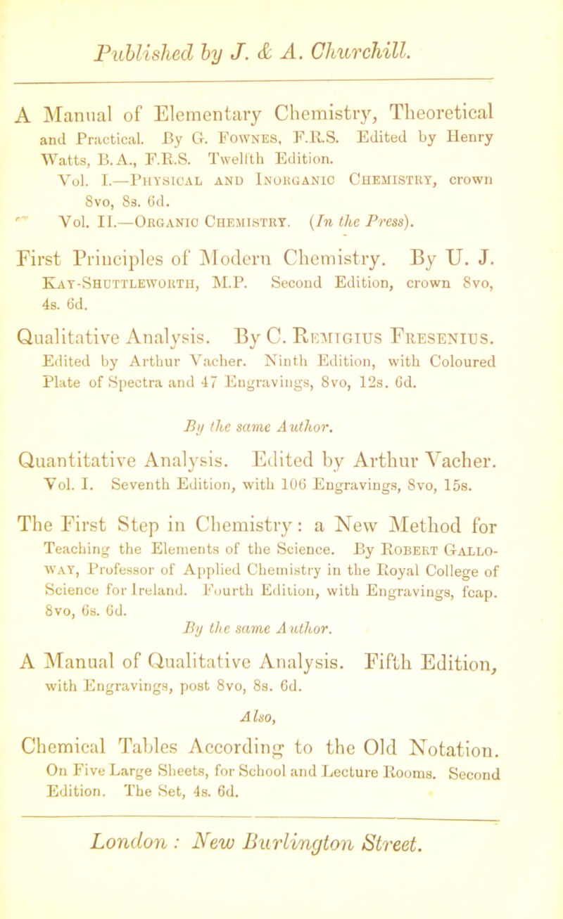 A Manual of Elementary Chemistry, Theoretical and Practical. By G. Fownes, F.R.S. Edited by Henry Watts, B. A., F.R.S. Twelfth Edition. Yol. I.—Physical and Inorganic Chemistry, crown 8vo, 8s. 6d. Yol. II.—Organic Chemistry. (In the Press). First Principles of Modern Chemistry. By U. J. Kay-Shottlewortb, M.P. Second Edition, crown 8vo, 4s. 6d. Qualitative Analysis. By C. Remigius Fresenius. Edited by Arthur Vacher. Ninth Edition, with Coloured Plate of Spectra and 47 Engravings, 8vo, 12s. Gd. By the same Author. Quantitative Analysis. Edited by Arthur Vacher. Yol. I. Seventh Edition, with 106 Engravings, 8vo, 15s. The First Step in Chemistry: a New Method for Teaching the Elements of the Science. By Robert Gallo- way, Professor of Applied Chemistry in the Royal College of Science for Ireland. Fourth Edition, with Engravings, fcap. 8vo, 6s. 6d. By the same A uthor. A Manual of Qualitative Analysis. Fifth Edition, with Engravings, post 8vo, 8s. 6d. Also, Chemical Tables According to the Old Notation. On Five Large Sheets, for School and Lecture Rooms. Second Edition. The Set, 4s. 6d.