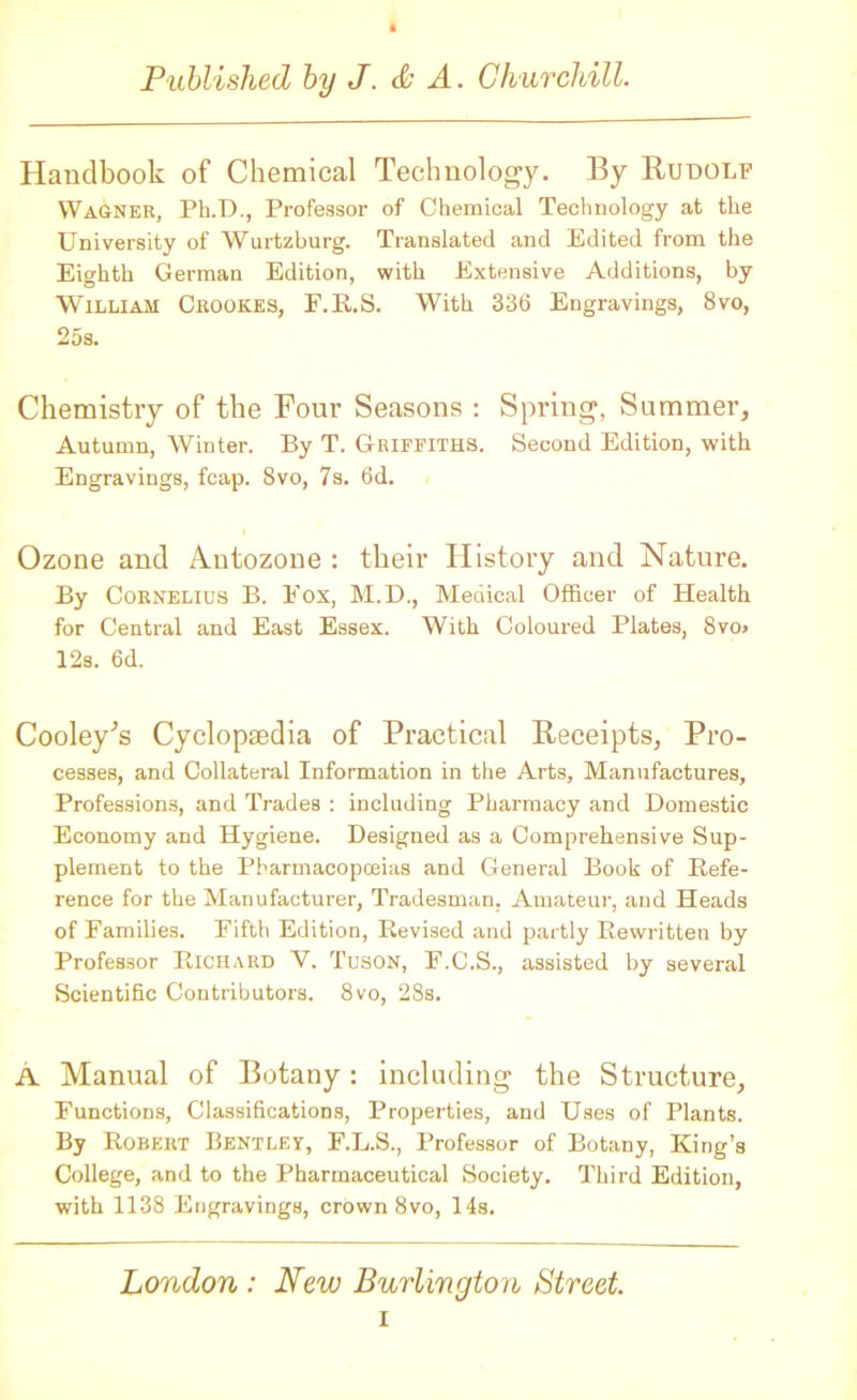 Handbook of Chemical Technology. By Rudolf Wagner, Ph.D., Professor of Chemical Technology at the University of Wurtzburg. Translated and Edited from the Eighth German Edition, with Extensive Additions, by William Crookes, F.R.S. With 336 Engravings, 8vo, 25s. Chemistry of the Four Seasons : Spring, Summer, Autumn, Winter. By T. Griffiths. Second Edition, with Engravings, fcap. 8vo, 7s. 6d. Ozone and Antozone : their History and Nature. By Cornelius B. Eox, M.D., Medical Officer of Health for Central and East Essex. With Coloured Plates, 8vo» 12s. 6d. Cooley’s Cycloptedia of Practical Receipts, Pro- cesses, and Collateral Information in the Arts, Manufactures, Professions, and Trades : including Pharmacy and Domestic Economy and Hygiene. Designed as a Comprehensive Sup- plement to the Pharmacopoeias and General Book of Refe- rence for the Manufacturer, Tradesman, Amateur, and Heads of Families. Fifth Edition, Revised and partly Rewritten by Professor Richard V. Tuson, F.C.S., assisted by several Scientific Contributors. 8vo, 28s. A Manual of Botany: including the Structure, Functions, Classifications, Properties, and Uses of Plants. By Robert Bentley, F.L.S., Professor of Botany, King’s College, and to the Pharmaceutical Society. Third Edition, with 1138 Engravings, crown 8vo, 14s. London : New Burlington Street. i