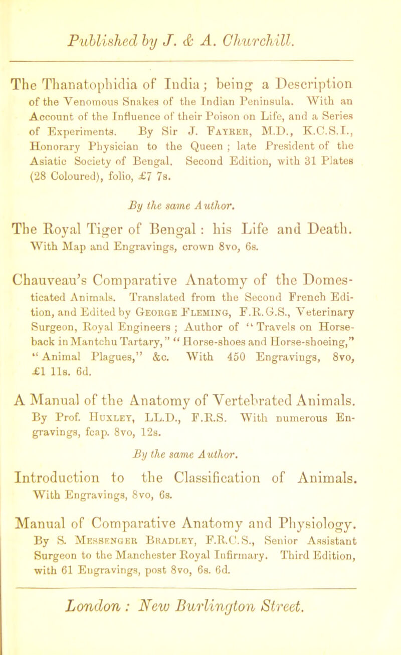 The Thanatophidia of India ; being a Description of the Venomous Snakes of the Indian Peninsula. With an Account of the Influence of their Poison on Life, and a Series of Experiments. By Sir J. Fayrer, M.D., K.C.S.I., Honorary Physician to the Queen ; late President of the Asiatic Society of Bengal. Second Edition, with 31 Plates (28 Coloured), folio, £7 7s. By the same A uthor. The Royal Tiger of Bengal : his Life and Death. With Map and Engravings, crown 8vo, 6s. Chauveau’s Comparative Anatomy of tbe Domes- ticated Animals. Translated from the Second French Edi- tion, and Edited by George Fleming, F.R.G.S., Veterinary Surgeon, Royal Engineers; Author of “Travels on Horse- back inMantchuTartary,” “Horse-shoesand Horse-shoeing,” “ Animal Plagues,” &c. With 450 Engravings, 8vo, £1 11s. 6d. A Manual of the Anatomy of Yertebrated Animals. By Prof. Huxley, LL.D., F.R.S. With numerous En- gravings, fcap. 8vo, 12s. By the same A uthor. Introduction to the Classification of Animals. With Engravings, 8vo, 6s. Manual of Comparative Anatomy and Physiology. By S. Messenger Bradley, F.R.C.S., Senior Assistant Surgeon to the Manchester Royal Infirmary. Third Edition, with 61 Engravings, post 8vo, 6s. 6d.
