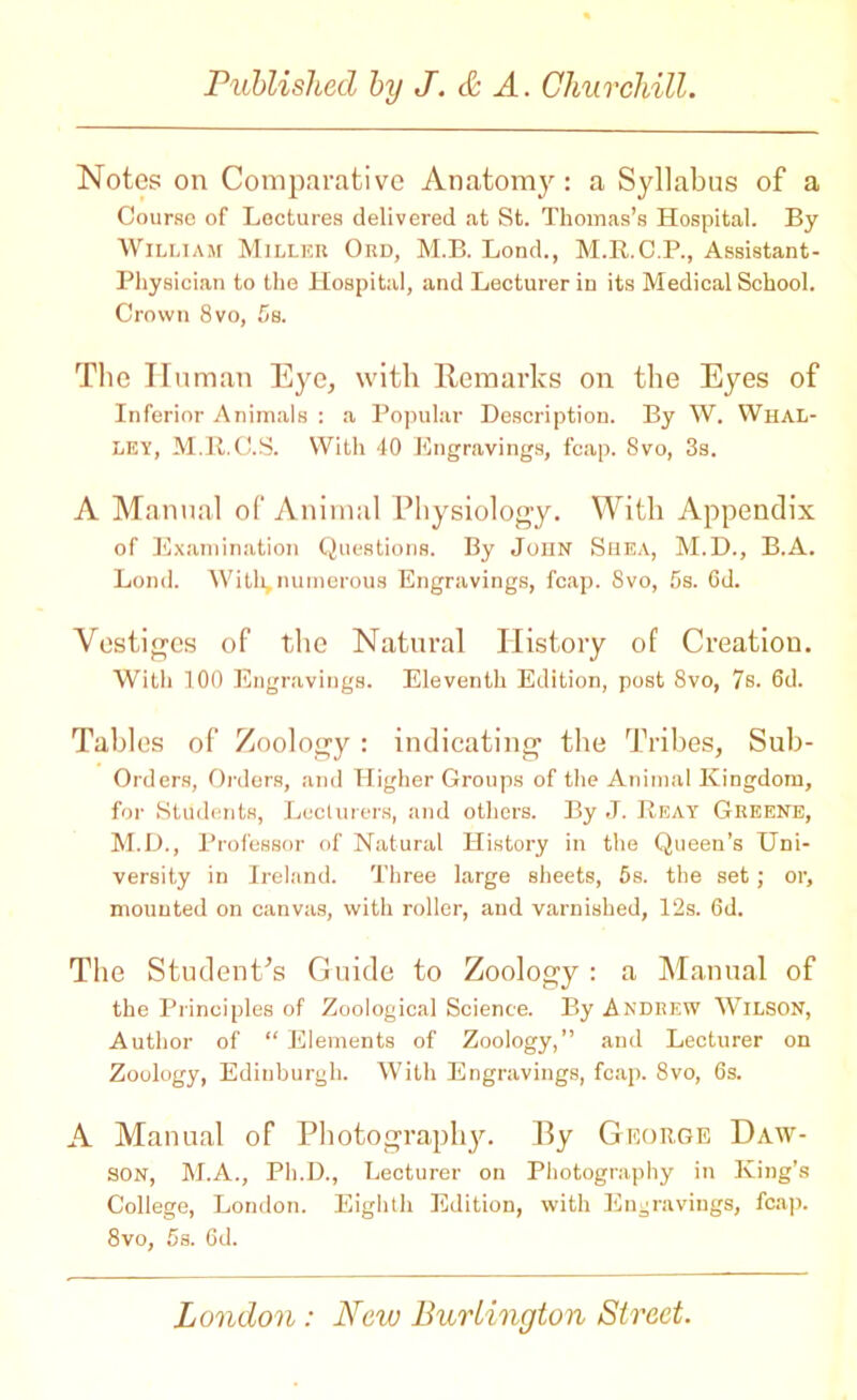 Notes on Comparative Anatomy: a Syllabus of a Course of Lectures delivered at St. Thomas’s Hospital. By William Miller Ord, M.B. Lond., M.R.C.P., Assistant- Physician to the Hospital, and Lecturer in its Medical School. Crown 8 vo, 5s. The Human Eye, with Remarks on the Eyes of Inferior Animals : a Popular Description. By W. Whal- LEY, M.R.C.S. With 40 Engravings, fcap. Svo, 3s. A Manual of Animal Physiology. With Appendix of Examination Questions. By John Shea, M.D., B.A. Lond. With, numerous Engravings, fcap. Svo, 5s. 6d. Vestiges of the Natural History of Creatiou. With 100 Engravings. Eleventh Edition, post 8vo, 7s. 6d. Tables of Zoology: indicating the Tribes, Sub- Orders, Orders, and Higher Groups of the Animal Kingdom, for Students, Lecturers, and others. By J. Reay Greene, M.D., Professor of Natural History in the Queen’s Uni- versity in Ireland. Three large sheets, 5s. the set; or, mounted on canvas, with roller, and varnished, 12s. 6d. The Student’s Guide to Zoology : a Manual of the Principles of Zoological Science. By Andrew Wilson, Author of “ Elements of Zoology,” and Lecturer on Zoology, Edinburgh. With Engravings, fcap. 8vo, 6s. A Manual of Photography. 13y George Daw- son, M.A., Ph.D., Lecturer on Photography in King’s College, London. Eighth Edition, with Engravings, fcap. 8vo, 5s. 6d.