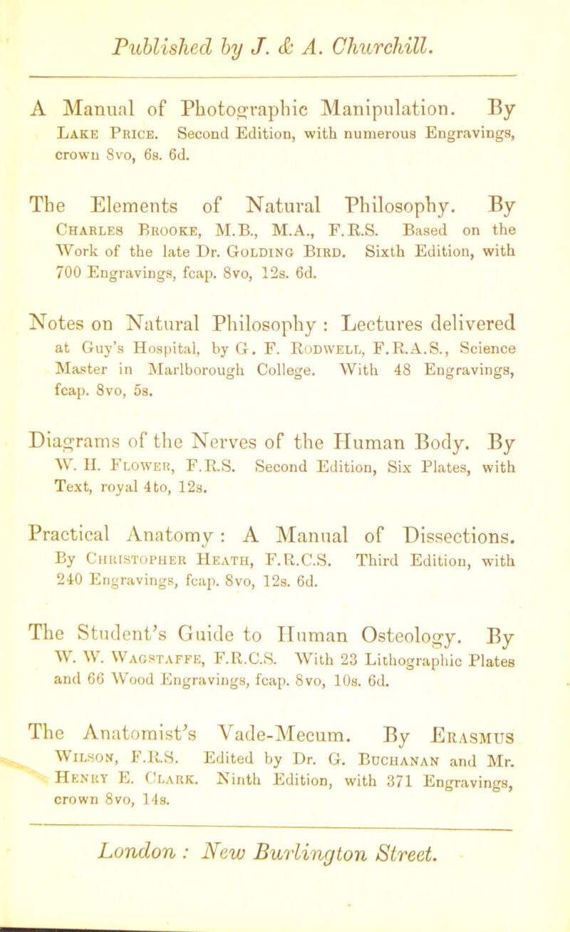 A Manual of Photographic Manipulation. By Lake Price. Second Edition, with numerous Engravings, crown 8vo, 6s. 6d. The Elements of Natural Philosophy. By Charles Brooke, M.B., M.A., F.R.S. Based on the Work of the late Dr. Golding Bird. Sixth Edition, with 700 Engravings, fcap. 8vo, 12s. 6d. Notes on Natural Philosophy : Lectures delivered at Guy’s Hospital, by G. E. Rodwell, F.R.A.S., Science Master in Marlborough College. With 48 Engravings, fcap. 8vo, 5s. Diagrams of the Nerves of the Human Body. By W. II. Flower, F.R.S. Second Edition, Six Plates, with Text, royal 4 to, 12s. Practical Anatomy: A Manual of Dissections. By Christopher Heath, F.R.C.S. Third Edition, with 240 Engravings, fcap. 8vo, 12s. 6d. The Student’s Guide to Human Osteology. By W. W. Wagstaffe, F.R.C.S. With 23 Lithographic Plates and 66 Wood Engravings, fcap. 8vo, 10s. 6d. The Anatomist’s Vade-Mecum. By Erasmus Wilson, F.R.S. Edited by Dr. G. Buchanan and Mr. Henry E. C lark. Einth Edition, with 371 Engravings, crown 8vo, 14s.