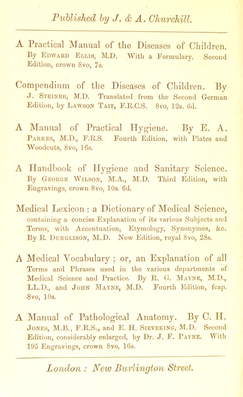 A Practical Manual of the Diseases of Children. By Edward Ellis, M.D. With a Formulary. Second Edition, crown 8vo, 7s. Compendium of the Diseases of Children. By J. Steiner, M.D. Translated from the Second German Edition, by Lawson Tait, F.ll.C.S. 8vo, 12s. 6d. A Manual of Practical Hygiene. By E. A. Parker, M.D., F.R.S. Fourth Edition, with Plates and Woodcuts, 8vo, lCs. A Handbook of Hygiene and Sanitary Science. By George Wilson, M.A., M.D. Third Edition, with Engravings, crown 8vo, 10s. 6d. Medical Lexicon : a Dictionary of Medical Science, containing a concise Explanation of its various Subjects and Terms, with Accentuation, Etymology, Synonymes, &c. By R Dunglison, M.D. New Edition, royal 8vo, 28s. A Medical Vocabulary ; or, an Explanation of all Terms and Phrases used in the various departments of Medical Science and Practice. By R G. Mayne, M.D., LL.D., and John Mayne, M.D. Fourth Edition, fcap. 8vo, 10s. A Manual of Pathological Anatomy. By C. H. Jones, M.B., F.R.S., and E. II. Sieveking, M.D. Second Edition, considerably enlarged, by Dr. J. F. Payne. With 195 Engravings, crown 8vo, 16s.