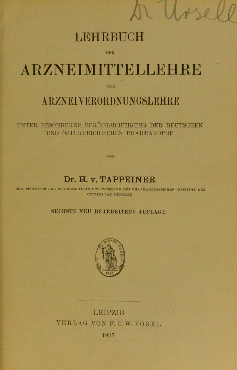 - Jx/i LEHRBUCH DER ARZNEIMITTELLEHRE UND ARZNEIVfiRORDNUNGSLBHRE UNTER BESONDERER BERÜCKSICHTIGUNG DER DEUTSCHEN UND ÖSTERREICHLSCHEN PHARMAKOPOE VON Dr. H. V. TAPPEINER OBD. PROFESSOR DER PHARMAKOLOOIE USD VORSTAND DES PHARMAKOLOGISCHEN INSTITUTS DER ÜSIVKRSITÄT MÜNCHEN SECHSTE NEU BEARBEITETE AUFLAGE LEIPZIG VK R L A G A' 0 N F. 0. W. V 0 G E L 1907