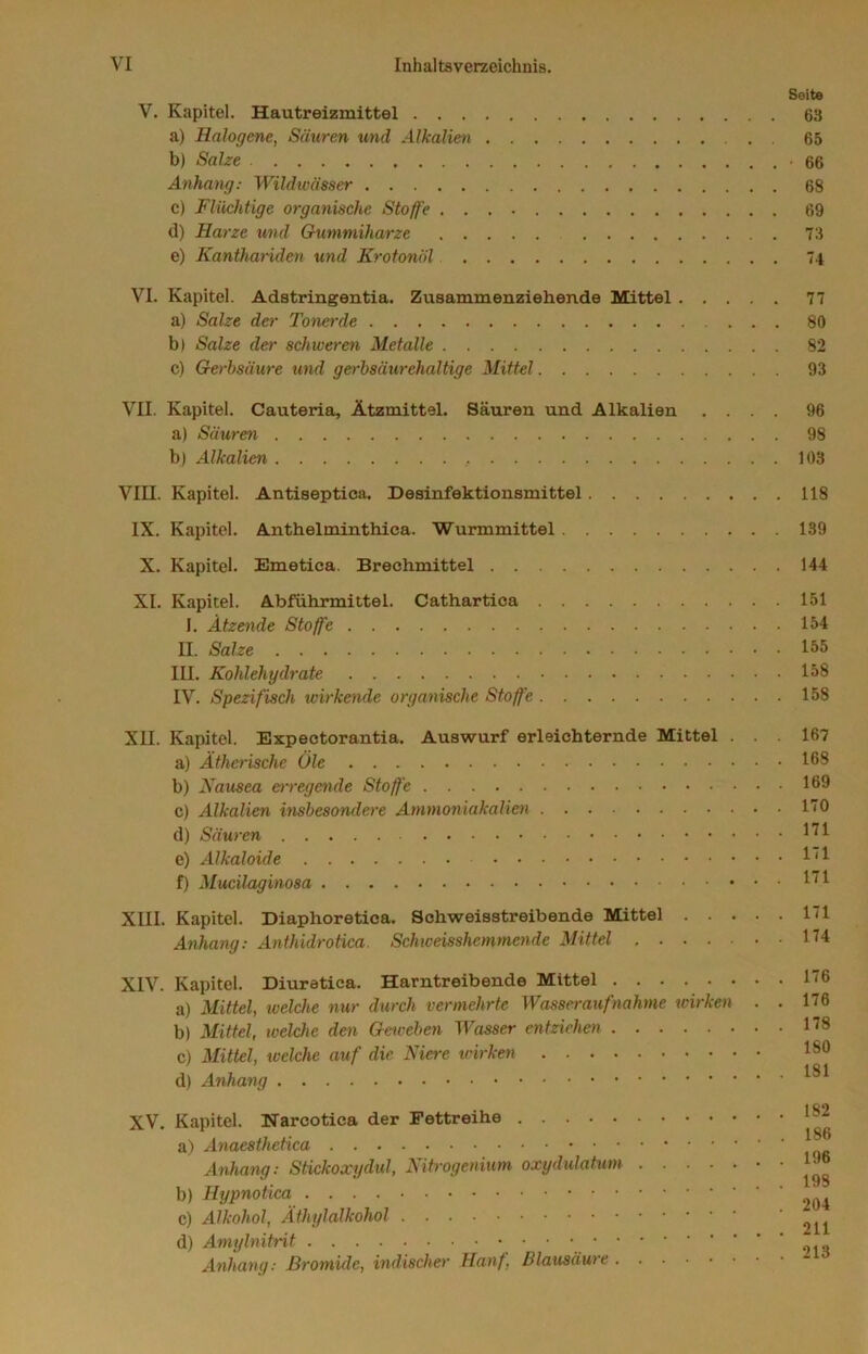 Seite V. Kapitel. Hautreizmittel 63 a) Halogene, Säuren und Alkalien . . 65 b) Salze 66 Anhang; Wildwässer 68 c) Flüchtige organische Stoffe 69 d) Harze und Crummiharze 73 e) Kanthariden und Krotonöl 74 VI. Kapitel. Adstringentia. Zusammenziehende Mittel 77 a) Salze der Tonerde 80 b) Salze der schweren Metalle 82 c) Gerbsäure und gerbsäurehaltige Mittel 93 VII. Kapitel. Cauteria, Ätzmittel. Säuren und Alkalien .... 96 a) Säuren 98 b) Alkalien 103 VIII. Kapitel. Antiseptioa. Desinfektionsmittel 118 IX. Kapitel. Anthelminthica. Wurmmittel 139 X. Kapitel. Emetica. Brechmittel 144 XI. Kapitel. Abführmittel. Cathartioa 151 I. Ätzende Stoffe 154 II. Salze 155 III. Kohlehydrate 158 IV. Spezifisch wirkende organische Stoffe 158 XII. Kapitel. Expectorantia. Auswurf erleichternde Mittel a) Ätherische Öle b) Nausea erregende Stoffe c) Alkalien insbesondere Ammoniakalien d) Säuren e) Alkaloide f) Mucilaginosa XIII. Kapitel. Diaphoretica. Schweisstreibende Mittel . . Anhang: Anthidrotica. Schweisshctnmende Mittel .... 167 168 169 170 171 171 171 171 174 XIV. Kapitel. Diuratica. Harntreibende Mittel a) Mittel, tvelche nur durch vermehrte Wasseraufnahme xvirken b) Mittel, welche den Geweben Wasser entziehen c) Mittel, welche auf die Niere icirken d) Anhang XV. Kapitel. Harcotica der Fettreihe a) Anaesthetica Anhang; Stickoxydul, Nitrogenium oxydulatum .... b) Hypnotica c) Alkohol, Äthylalkohol d) Amylnitrit Anhang: Bromide, indischer Hanf, Blausäure . . 176 . . 176 . . 178 180 . . 181 . . 182 . . 186 . . 196 . . 198 . 204 . . 211 . . 213