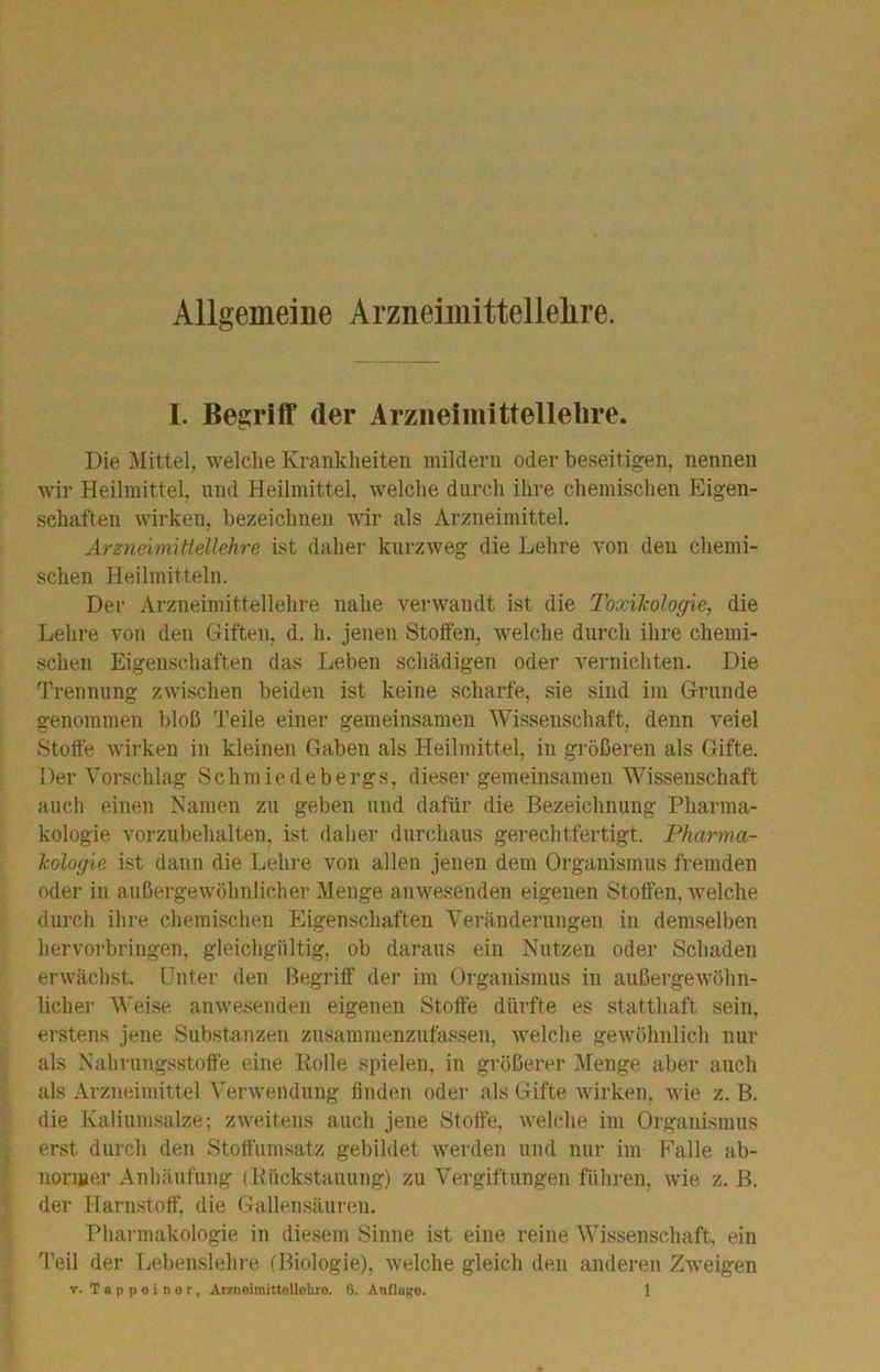 Allgemeine Arzneiinittellelire. I. Begriff der Arziieimittellelire. Die Mittel, welche Krankheiten mildern oder beseitigen, nennen wir Heilmittel, und Heilmittel, welche durch ihre chemischen Eigen- schaften wirken, bezeichnen wir als Arzneimittel. Arzneimittellehre ist daher kurzweg die Lehre von den chemi- schen Heilmitteln. Der Arzneimittellehre nahe verwandt ist die Toxikologie^ die Lehre von den Giften, d. h. jenen Stoffen, welche durch ihre chemi- schen Eigenschaften das Leben schädigen oder vernichten. Die Trennung zwischen beiden ist keine scharfe, sie sind im Grunde genommen bloß ’J’eile einer gemeimsamen Wissenschaft, denn veiel Stoffe wirken in kleinen Gaben als Heilmittel, in größeren als Gifte. Der Vorschlag Schmiedebergs, dieser gemeinsamen Wissenschaft auch einen Namen zu geben und dafür die Bezeichnung Pharma- kologie vorzubehalten, ist daher durchaus gerechtfertigt. Pharma- kologie ist dann die Lehre von allen jenen dem Organismus fremden oder in außergewöhnlicher Menge anwesenden eigenen Stoffen, Avelche durch ihre chemischen Eigenschaften Veränderungen in demselben hervorbringen, gleichgültig, ob daraus ein Nutzen oder Schaden erwächst. Unter den Begriff der im Organismus in außergewöhn- licher Weise anwesenden eigenen Stoffe dürfte es statthaft sein, erstens jene Substanzen zusammenzufassen, welche gewöhnlich nur als Nahrungsstoff'e eine Bolle spielen, in größerer Menge, aber auch als Arzneimittel Verwendung finden oder als Gifte wirken, wie z. B. die Kaliumsalze; zweitens auch jene Stoffe, welche im Organismus erst durch den Stoffumsatz gebildet werden und nur im Falle ab- normer Anhäufung (Kückstauung) zu Vergiftungen führen, wie z. B. der Harnstoff, die Gallensäiiren. Pharmakologie in diesem Sinne ist eine reine Wissenschaft, ein Teil der Lebenslehre (Biologie), welche gleich den anderen Zweigen