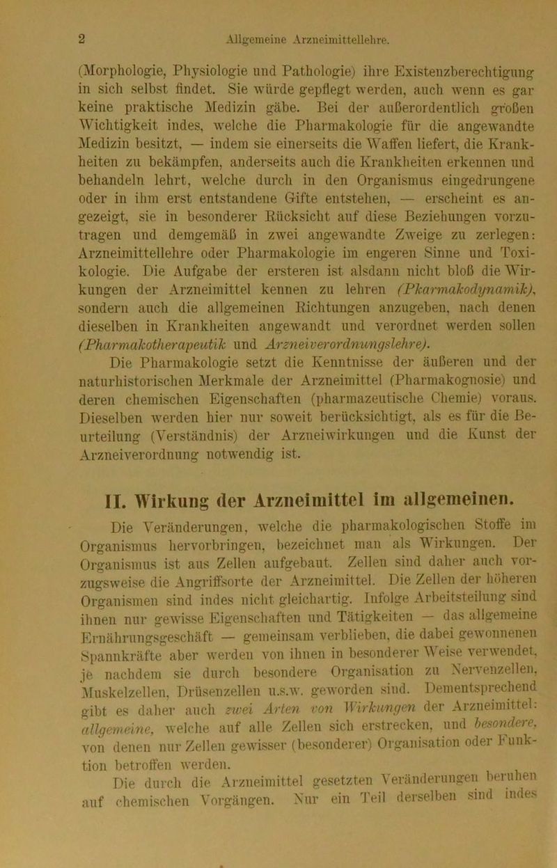 (Morphologie, Physiologie und Pathologie) ihre Existenzberechtigung in sich selbst findet. Sie würde gepflegt werden, auch wenn es gar keine praktische ^Vfedizin gäbe. Bei der außerordentlich großen Wichtigkeit indes, welche die Pharmakologie für die angewandte Medizin besitzt, — indem sie einerseits die Waffen liefert, die Krank- heiten zu bekämpfen, anderseits auch die Krankheiten erkennen und behandeln lehrt, welche durch in den Organismus eiiigedrungene oder in ihm erst entstandene Gifte entstehen, — erscheint es an- gezeigt, sie in besonderer Kücksicht auf diese Beziehungen vorzu- tragen und demgemäß in zwei angewandte Zweige zu zerlegen: Arzneimittellehre oder Pharmakologie im engeren Sinne und Toxi- kologie. Die Aufgabe der ersteren ist alsdann nicht bloß die Wir- kungen der Arzneimittel kennen zu lehren (Pharmakodynamik), sondern auch die allgemeinen Richtungen anzugeben, nach denen dieselben in Krankheiten angewandt und verordnet werden sollen (Fharmakotherapeutik und Arzneiverordnungslehre). Die Pharmakologie setzt die Kenntnisse der äußeren und der naturhistorischen Merkmale der Arzneimittel (Pharmakognosie) und deren chemischen Eigenschaften (pharmazeutische Chemie) voraus. Dieselben werden hier nur soAveit berücksichtigt, als es für die Be- urteilung (Verständnis) der Arzneiwirkungen und die Kunst der Arzneiverordnung notwendig ist. II. Wirkung der Arzneimittel im allgemeinen. Die Veränderungen, welche die pharmakologischen Stoffe im Organismus hervorbringen, bezeichnet man als Wirkungen. Der Organismus ist aus Zellen aufgebaut. Zellen sind daher auch vor- zugsweise die Angriffsorte der Arzneimittel. Die Zellen der höheren Organismen sind indes nicht gleichartig. Infolge Arbeitsteilung sind ihnen nur geAvisse Eigenschaften und Tätigkeiten — das allgemeine Ernährungsgeschäft — gemeinsam verblieben, die dabei geAvonneneu Spannkräfte aber werden von ihnen in besonderer Weise verAvendet. je nachdem sie durch besondere Organisation zu Nervenzellen, Muskelzellen, Drüsenzellen u.s.av. geAvorden sind. Dementsprechend gibt es daher auch zivei Arten von Wirku7igen der Arzneimittel. allgemeine, welche auf alle Zellen sich erstrecken, und besondere, von denen nur Zellen gewisser (besonderer) Organi.sation oder Funk- tion betroffen Averden. Die durch die Arzneimittel gesetzten Veränderungen beruhen auf chemischen Vorgängen. Nur ein 'Jeil derselben sind indes