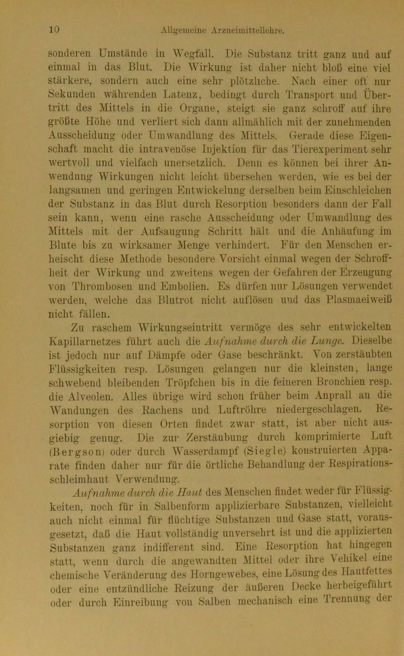 sonderen Umstände in Die Substanz tritt ganz und auf einmal in das I^lut. Die Wirkung ist daher nicht bloß eine viel stärkere, sondern auch eine sehr plötzliche. Nach einer off nur Sekunden währenden Latenz, bedingt durch Transport und Über- tritt des Mittels in die Organe, steigt sie ganz schroff’ auf ihre größte Höhe und verliert sich dann allmählich mit der zunehmenden Ausscheidung oder Umwandlung des Mittels. Gerade diese Eigen- schaft macht die intravenöse Injektion für das Tierexperiment sehr wertvoll und vielfach unersetzlich. Denn es können bei ihrer An- wendung Wirkungen nicht leicht übersehen werden, wie es bei der langsamen und geringen Entwickelung derselben beim Einschleichen der Substanz in das Blut durch Resorption besonders dann der Fall sein kann, wenn eine rasche Ausscheidung oder Umwandlung des Mittels mit der Aufsaugung Schritt hält und die Anhäufung im Blute bis zu wirksamer Menge verhindert. Für den Menschen er- lieischt diese Methode besondere Vorsicht einmal wegen der Schroff’- heit der M'irkung und zweitens wegen der Gefahren der Erzeugung von Thrombosen und Embolien. Es dürfen nur Lösungen verwendet werden, welche das Blutrot nicht auflösen und das Plasmaeiweiß nicht fällen. Zu raschem Wirkungseintritt vermöge des sehr entwickelten Kapillarnetzes führt auch die Aufnahme durch die Lunge. Dieselbe ist jedoch nur auf Dämpfe oder Gase beschränkt. Von zerstäubten Pdüssigkeiten resp. Lösungen gelangen nur die kleinsten, lauge schwebend bleibenden Tröpfchen bis in die feineren Bronchien resp. die Alveolen. Alles übrige wird schon früher beim Anprall au die Wandungen des Rachens und Luftröhre niedergeschlagen. Re- sorption von diesen Orten findet zwar statt, ist aber nicht aus- giebig genug. Die zur Zerstäubung durch komprimierte Lutt (Bergson) oder durch Wasserdampf (Siegle) konstruierten Appa- rate finden daher nur für die örtliche Behandlung der Respirations- schleimhaut Verwendung. Aufnahme durch die Haut des Menschen findet weder lür h lüssig- keiten, noch für in Salbenform applizierbare Substanzen, vielleicht auch nicht einmal für flüchtige Substanzen und Gase statt, voraus- gesetzt, daß die Haut vollständig unversehrt ist und die applizierten Substanzen ganz indiff’erent sind. Eine Resorption hat hingegen statt, wenn durch die angewandten Mittel oder ihre f ehikel eine chemische Veränderung des Horngewebes, eine Lösung des Hauttettes oder eine entzündliche Reizung der äußeren Decke herbeigefühlt oder durch Einreibung von Salben mechanisch eine Trennung dei