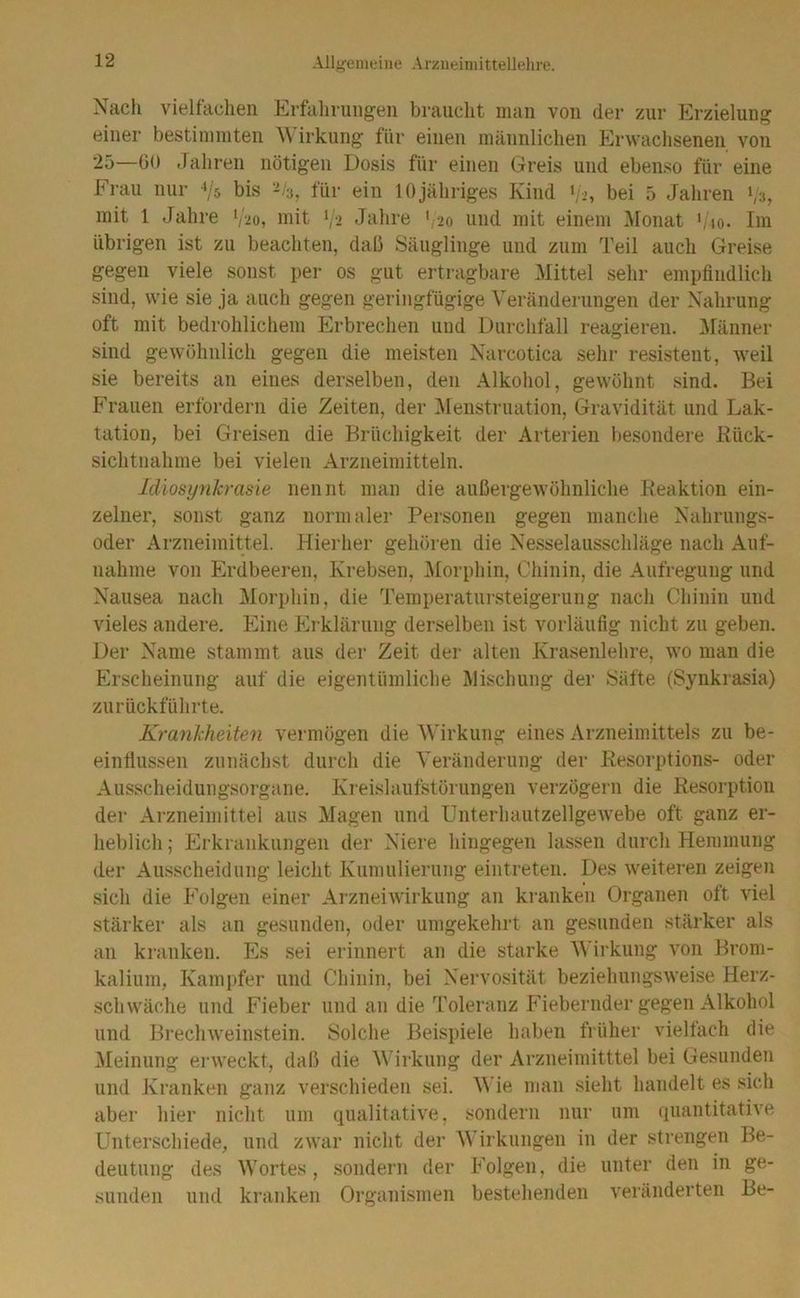 Nacli vielfachen Erfahrungen brauclit man von der zur Erzielung einer bestimmten \\'irkung für einen männlichen Erwachsenen von 25—GO Jahren nötigen Dosis für einen Greis und ebenso für eine Frau nur Vs bis -/a, für ein 10jähriges Kind >/2, bei 5 Jahren 1/3, mit 1 Jahre V20, mit ‘/i Juhre ' 20 und mit einem i\Ionat bio. Im übrigen ist zu beachten, dab Säuglinge und zum Teil auch Greise gegen viele sonst per os gut ertragbare Mittel sehr empfindlich sind, wie sie ja auch gegen geringfügige Veränderungen der Nahrung oft mit bedrohlichem Erbrechen und Durchfall reagieren. ]\ränner sind gewöhnlich gegen die meisten Narcotica sehr resistent, weil sie bereits an eines derselben, den Alkohol, gewöhnt sind. Bei Frauen erfordern die Zeiten, der ^Menstruation, Gravidität und Lak- tation, bei Greisen die Brüchigkeit der Arterien besondere Rück- sichtnahme bei vielen Arzneimitteln. Idiosynkrasie nennt man die außergewöhnliche Reaktion ein- zelner, sonst ganz normaler Personen gegen manche Nahrungs- oder Arzneimittel. Hierher gehören die Nesselausschläge nach Auf- nahme von Erdbeeren, Krebsen, i\Iorphin, Chinin, die Aufregung und Nausea nach Morphin, die Temperatursteigerung nach Chinin und vieles andere. Eine hlrklärung derselben ist vorläufig nicht zu geben. Der Name stammt aus der Zeit der alten Krasenlehre, wo man die Erscheinung auf die eigentümliche Mischung der ISäfte (Synkrasia) zurückführte. Krankheiten vermögen die 'Wirkung eines Arzneimittels zu be- einflussen zunächst durch die Veränderung der Resorptions- oder Ausscheidungsorgane. Kreislaufstörungen verzögern die Resorption der Arzneimittel aus Magen und UnterhautzellgeAvebe oft ganz er- heblich ; Erkrankungen der Niere hingegen lassen durch Hemmung der Ausscheidung leicht Kumulierung eintreten. Des weiteren zeigen sich die Folgen einer ArzneiAvirkung an kranken Organen oft viel stärker als an gesunden, oder umgekehrt an gesunden stärker als an kranken. Es sei erinnert an die starke Wirkung von Brom- kalium, Kampfer und Chinin, bei Nervosität beziehungsweise Herz- schwäche und Fieber und an die Toleranz PJebernder gegen Alkohol und Brechweinstein. Solche Beispiele haben früher vieltach die Meinung erweckt, daß die Wirkung der Arzneimitttel bei Gesunden und Kranken ganz verschieden sei. Wie man sieht handelt es sich aber hier nicht um qualitative, sondern nur um quantitative Unterschiede, und zwar nicht der Wirkungen in der strengen Be- deutung des Wortes, sondern der P’olgen, die unter den in ge- sunden und kranken Organismen bestehenden veränderten Be-