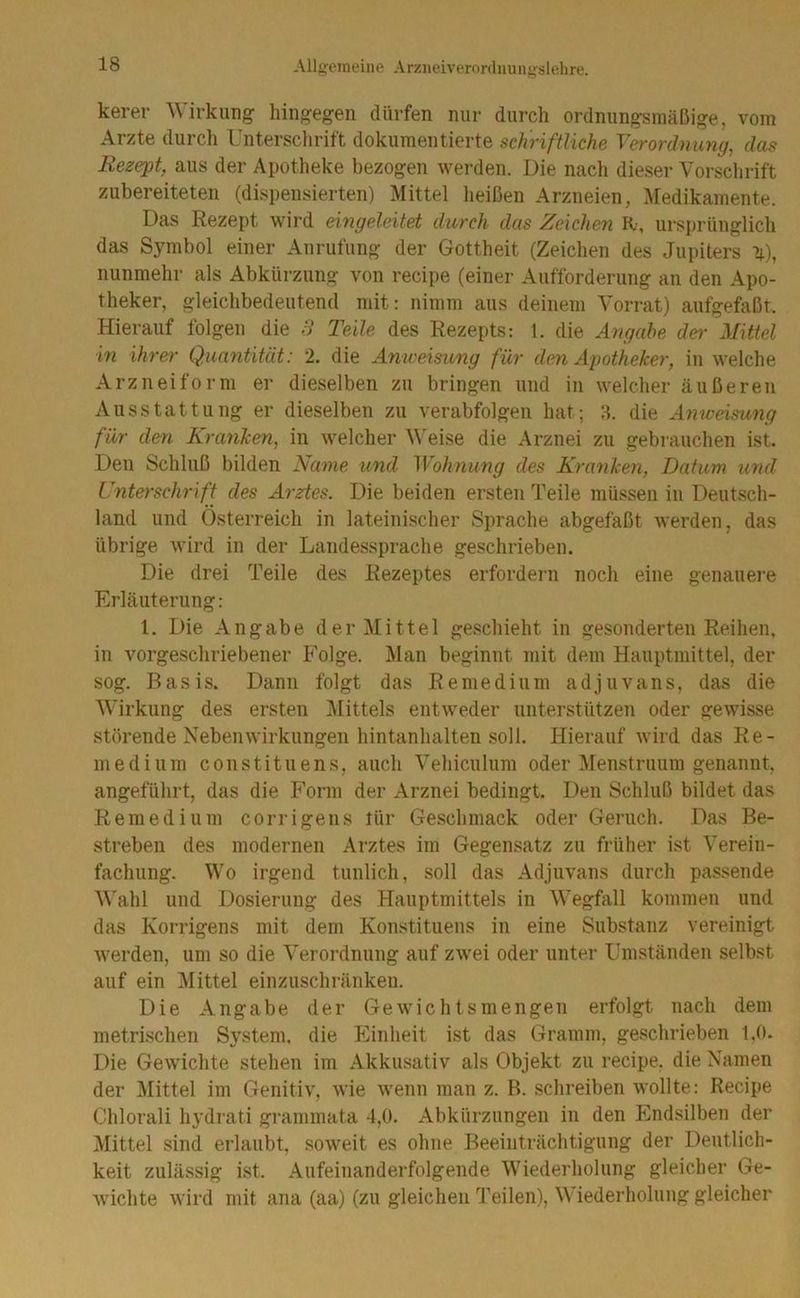 kerer Wirkung hingegen dürfen nur durch ordnungsmäßige, vom Arzte durch Unterschrift dokumentierte schriftliche Verordnung, das Rezept, aus der Apotheke bezogen Averden. Die nach dieser Vorschrift zubereiteten (dispensierten) Mittel heißen Arzneien, :Medikamente. Das Rezept wird eingeleitet durch das Zeichen R, ursprünglich das Symbol einer Anrufung der Gottheit (Zeichen des Jupiters n.), nunmehr als Abkürzung von recipe (einer Aufforderung an den Apo- theker, gleichbedeutend mit: nimm aus deinem Vorrat) aufgefaßt. Hierauf folgen die 3 Teile des Rezepts: 1. die Atigahe der Mittel in ihrer Quantität: 2. die Anweisung für den Apotheker, in welche Arzneiform er dieselben zu bringen und in welcher äußeren Ausstattung er dieselben zu verabfolgen hat; 3. die Anweisung für den Kranken, in welcher V'eise die Arznei zu gebrauchen ist. Den Schluß bilden Name und Wohnung des Kranken, Datum und Unterschrift des Arztes. Die beiden ersten Teile müssen in Deutsch- land und Österreich in lateinischer Sprache abgefaßt werden, das übrige Avird in der Landessprache geschrieben. Die drei Teile des Rezeptes erfordern noch eine genauei'e Erläuterung: 1. Die Angabe der Mittel geschieht in gesonderten Reihen, in vorgeschriebener Folge. Man beginnt mit dem Hauptmittel, der sog. Basis. Dann folgt das Remedium adjuvans, das die Wirkung des ersten j\littels entAveder unterstützen oder geAvisse störende NebeiiAvirkungen hintanhalten soll. Hierauf Avird das Re- niedium constituens, auch Vehiculum oder Menstruum genannt, angeführt, das die Form der Arznei bedingt. Den Schluß bildet das Remedium corrigens tür Geschmack oder Geruch. Das Be- streben des modernen Arztes im Gegensatz zu früher ist Verein- fachung. Wo irgend tunlich, soll das Adjuvans durch passende Wahl und Dosierung des Hauptmittels in Wegfall kommen und das Korrigens mit dem Konstituens in eine Substanz vereinigt Averden, um so die Verordnung auf zAvei oder unter Umständen selbst auf ein Mittel einzuschränken. Die Angabe der GeAvichtsmengen erfolgt nach dem metrischen System, die Einheit ist das Gramm, geschrieben 1,0. Die Gewichte stehen im Akkusativ als Objekt zu recipe, die Xamen der Mittel im GenitiA', Avie Avenu man z. B. schreiben wollte: Recipe Chlorali hydrati grammata 4,0. Abkürzungen in den Elndsilben der Mittel sind erlaubt, soAveit es ohne Beeinträchtigung der Deutlich- keit zulässig ist. Aufeinanderfolgende Wiederholung gleicher Ge- Avichte Avird mit ana (aa) (zu gleichen T'eilen), Wiederholung gleicher