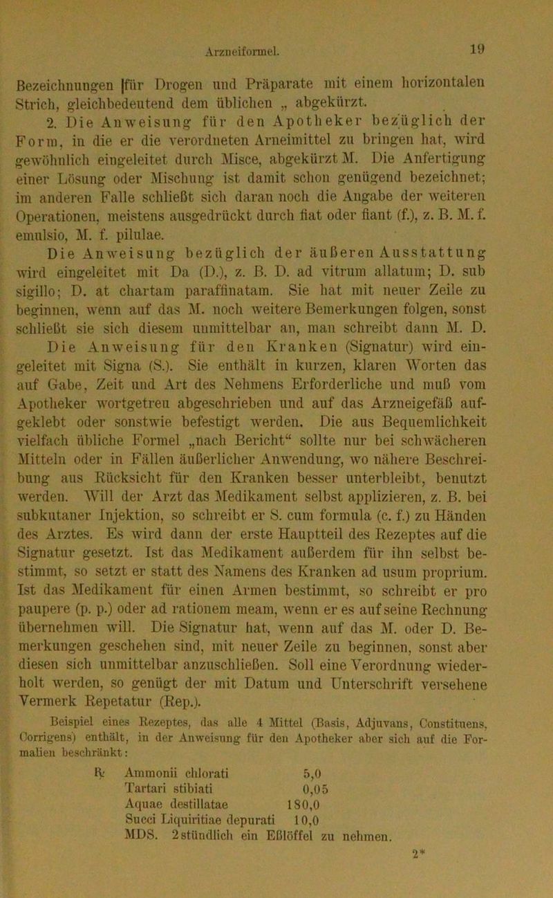Bezeichnungen Jfiir Drogen und Präparate mit einem horizontalen Strich, gleichbedeutend dem üblichen „ abgekürzt. 2. Die Anweisung für den Apotheker bezüglich der Form, in die er die verordneten Arneimittel zu bringen hat, wird gewöhnlich eingeleitet durch Misce, abgekürzt J\r. Die Anfertigung einer Lösung oder Mischung ist damit schon genügend bezeichnet; im anderen Falle schließt sich daran noch die Angabe der weiteren Operationen, meistens ausgedrückt durch liat oder fiant (f.), z. B. M. f. emulsio, M. f. pilulae. Die Anweisung bezüglich der äußeren Ausstattung wird eingeleitet mit Da (D.), z. B. D. ad vitrum allatum; D. sub sigillo; D. at chartam paraffinatam. Sie hat mit neuer Zeile zu beginnen, wenn auf das M. noch weitere Bemerkungen folgen, sonst schließt sie sich diesem unmittelbar an, man schreibt dann M. D, Die Anweisung für den Kranken (Signatur) wird ein- geleitet mit Signa (S.). Sie enthält in kurzen, klaren Worten das auf Gabe, Zeit und Art des Nehmens Erforderliche und muß vom Apotheker wortgetreu abgeschrieben und auf das Arzneigefäß auf- geklebt oder sonstwie befestigt werden. Die aus Bequemlichkeit vielfach übliche Formel „nach Bericht“ sollte nur bei schwächeren Mitteln oder in Fällen äußerlicher Anwendung, wo nähere Beschrei- bung aus Rücksicht für den Kranken besser unterbleibt, benutzt werden. AVill der Arzt das ]\[edikament selbst applizieren, z. B. bei subkutaner Injektion, so schreibt er S. cum formula (c. f.) zu Händen des Arztes. Es wird dann der erste Hauptteil des Rezeptes auf die vSignatur gesetzt. Ist das Medikament außerdem für ihn selbst be- stimmt, so setzt er statt des Namens des Kranken ad usuni proprium. Ist das Medikament für einen Armen bestimmt, so schreibt er pro paupere (p. p.) oder ad rationem meam, wenn er es auf seine Rechnung übernehmen will. Die Signatur hat, wenn auf das i^I. oder D. Be- merkungen geschehen sind, mit neuer Zeile zu beginnen, sonst aber diesen sich unmittelbar anzuschließen. Soll eine Verordnung wieder- holt werden, so genügt der mit Datum und Unterschrift versehene Vermerk Repetatur (Rep.). Beispiel eines Rezeptes, ilas alle 4 Mittel (Basis, Adjuvans, Constituens, Oorrifjens) enthält, in der Anweisung für den Apotheker aber sicli auf die For- malien beschränkt: K Ammonii chlorati 5,0 Tartari stibiati 0,05 Aquae destillatae 180,0 Succi Liquiritiae depurati 10,0 MDS. 2 stündlich ein Eßlöffel zu nehmen. 2*