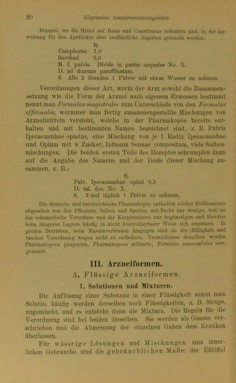 Beispiel, wo die Mittel auf Basis und Coustituens reduziert sind, in der An- weisung für den Apotheker aber ausführliche Angaben gemacht werden: IV Camphorae 1,0 Sacchari 5,0 M. f. pulvis. Divide in partes aequales Jso. X. D, ad cliartam paraffinatam. S. Alle 2 Stunden 1 Pulver mit etwas Wasser zu nehmen. Verordnungen dieser Art, worin der Arzt sowohl die Ziisainmen- setzimg wie die Form der Arznei nacli eigenem Ermessen bestimmt nennt man Formulae magistrales zum Unterschiede von den Formulae officinales, worunter man fertig zusammengestellte Mischungen von Arzneimitteln versteht, welche in der Pharmakopoe bereits ent- halten und mit bestimmten Namen bezeichnet sind, z. B. Pulvis Ipecacuanhae opiatus, eine Mischung von je 1 Radix Ipecacuanhae und Opium mit 8 Zucker, Infusum iSennae compositum, viele Salben- mischungen. Die beiden ersten Teile des Rezeptes schrnmpfen dann auf die Angabe des Namens und der Dosis dieser Mischung zu- sammen, z. B.: IV Pulv. Ipecacuanhae opiati 0,3 D. tal. dos. No. X. S. 3 mal täglich 1 Pulver zu nehmen. Die deutsche und üsterreichische Phamiakopöe enthalten solcher Medikamente abgesehen von den Pflastern, Salben und Spezies, mit Eecht nur Avenige, weil sie das schematische Verordnen und die Kurpfuscherei nur begünstigen und überdies beim längeren Lagern häufig in nicht kontrollierbarer Weise sich uiusetzen. In großen Betrieben, heim Massenverbrauch lüng'egen sind sie der iBUligkeit und raschen Verordnung Avegen nicht zu entbehren. Verzeichnisse derselben werden Pharmakopoen pauperum, Pharmakopoea militaris, Formulae nosocomiales usw. genannt. III. Arziieiforraen. A. Flüssige Arzneiformeii. 1. Solutionen und Mixturen. Die Auflösung einer Substanz in einer Flüssigkeit nennt man Solutio, häufig werden derselben noch Flüssigkeiten, z. B. Sirupe, zugemischt, und es entsteht dann die IMixtura. Die Regeln tür die Verordnung sind bei beiden dieselben. Sie werden als Ganzes ver- schrieben und die Abmessung der einzelnen Gaben dem Kranken überlassen. Für wässrige Lösungen und Mischungen zum inner- lichen Gebrauche sind die gebräuchlichen Maße; der Eßlöffel