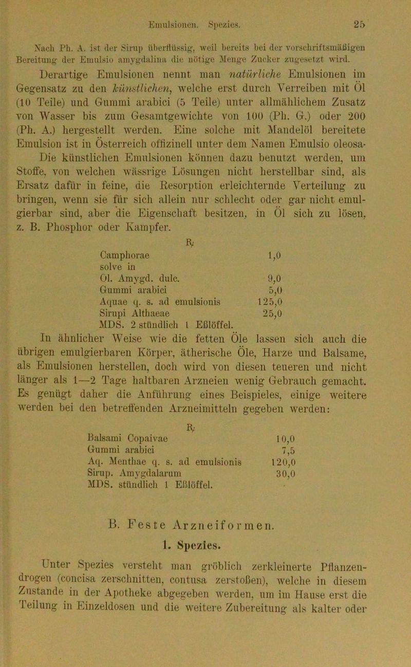 Eimil.sionoi. .S)»(*zies. 2;> Xach Ph. A. ist der tfinip Ubertiiissiff, weil 1)ereits bei der vorschriftsmäßigen Bereitung der Einnlsie amygdalina die nötige 'Menge Zucker zngesetzt wird. Derartige Emulsionen nennt man natürliche Emulsionen im Gegensatz zu den künstlichen, welche erst durcli Verreiben mit Ol (10 Teile) und Gummi arabici (5 Teile) unter allmählichem Zusatz von Wasser bis zum Gesamtgewichte von 100 (Ph. G.) oder 200 (Ph. A.) hergestellt Averden. Eine solche mit Mandelöl bereitete Emulsion ist in Österreich ofhzinell unter dem Namen Emulsio oleosa- Die künstlichen Emulsionen können dazu benutzt werden, um Stoffe, von welchen wässrige Lösungen nicht herstellbar sind, als Ersatz dafür in feine, die Resorption erleichternde Verteilung zu bringen, wenn sie für sich allein nur schlecht oder gar nicht emul- gierbar sind, aber die Eigenschaft besitzen, in Öl sich zu lösen, z. B. Phosphor oder Kampfer. Camphorae 1,0 solve hl öl. Amygd. dulc. 9,0 Gummi arabici 5,0 Aquae q. s. ad emulsionis 125,0 Sirupi Althaeae 25,0 MDS. 2 stündlich l Eßlöffel. In ähnlicher Weise Avie die fetten Öle lassen sich auch die übrigen emulgierbaren Körpei', ätherische Öle, Harze und Balsame, als Plmulsionen herstellen, doch Avird von diesen teueren und nicht länger als 1—2 Tage haltbaren Arzneien Avenig Gebrauch gemacht. Ks genügt daher die Anführung eines Beispieles, einige Aveitere AA'erden bei den beti'effenden Arzneimitteln gegeben Averden: B,- Balsami Oopaivae 10,0 Gummi arabici 7,5 Aq. Mentbae (p s. ad emulsionis 120,0 Sirup. Amygdalarum 30,0 MDS. stündlich 1 ElJlöffel. B. Feste Arzneiformen. 1. Spezies. Unter Spezies versteht man gröblich zerkleinerte Ptlanzen- drogen (concisa zerschnitten, contusa zerstoßen), Avelche in diesem Zustande in der Ai)otheke abgegeben Averden, um im Hause erst die Teilung in Einzeldosen und die weitere Zubereitung als kalter oder