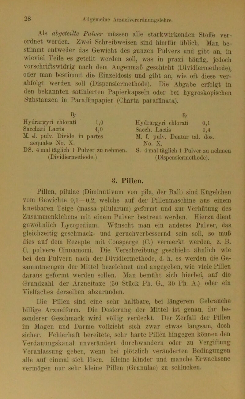 Als ahyeteüte Pulver müssen alle starkwirkenden Stoffe ver- ordnet werden. Zwei Schreibweisen sind hiei-für üblich. Man be- stimmt entweder das Gewicht des ganzen Pulvers und gibt ah, in wieviel Teile es geteilt werden soll, was in praxi häufig, jedoch vorschriftswidrig nach dem Augenmaß geschieht (Dividiermethode), oder man bestimmt die Einzeldosis und gibt an, wie oft diese ver- abfolgt werden soll (Dispensiermethode). Die Abgabe erfolgt in den bekannten satinierten Papierkapseln oder bei hygroskopischen Substanzen in Paraffinpapier (Charta paraffinata). Hydrargyri ehlorati 1,0 Sacchari Lactis 4,0 M. «f. pulv. Divide in partes aequales No. X. DS. 4 mal täglich l Pulver zu nehmen. (Dividiermethode.) K’ Hydrargyri ehlorati 0,1 Sacch. Lactis 0,4 M. f. pulv. Dentur tal. dos. No. X. S. 4 mal täglich 1 Pulver zu nehmen (Dispensiermethode). 3. Pillen. Pillen, pilulae (Diminutivum von pila, der Ball) sind Kügelchen vom Gewichte 0,1—0,2, welche auf der Pillenmaschine aus einem knetbaren Teige (massa pilularum) geformt und zur Verhütung des Zusammenklebens mit einem Pulver bestreut Averden. Hierzu dient geAvöhnlich Lycopodium. Wünscht man ein anderes Pulver, das gleichzeitig geschmack- und geruchverbessernd sein soll, so muß dies auf dem Rezepte mit Consperge (C.) vermerkt werden, z. B. C. pulvere Cinnamomi. Die Verschreibung geschieht ähnlich wie bei den Pulvei-n nach der Dividiermethode, d. h. es werden die Ge- sammtmengen der ^Mittel bezeichnet und angegeben, wie viele Pillen daraus geformt werden sollen. Man bemüht sich hierbei, auf die Grundzahl der Arzneitaxe (50 Stück Ph. G., 30 Ph. A.) oder ein Vielfaches derselben abzurunden. Die Pillen sind eine sehr haltbare, bei längerem Gebrauche billige Arzneiform. Die Dosierung der Mittel ist genau, ihr be- sonderer Geschmack wird völlig verdeckt. Der Zertäll der Pillen im ]\Iagen und Darme vollzieht sich zwar etAvas langsam, doch sicher. Fehlerhaft bereitete, sehr harte Pillen hingegen können den Verdauungskanal unverändert durclnvandern oder zu Vergiftung Veranlassung geben, Avenn bei plötzlich veränderten Bedingungen alle auf einmal sich lösen. Kleine Kinder und manche Erwachsene vermögen nur sehr kleine Pillen (Granulae) zu schlucken.