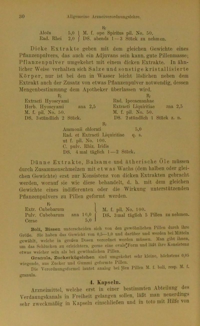 K' Aloes 5,0 1 M. f. ope Spiritus pil. No. 50. Kad. Rhei 2,0 j DS. abends l — 3 Stück zu nehmen. Dicke Extrakte ^eben mit dem gleichen Gewichte eines Pflanzenpiilvers, das auch ein Adjuvans sein kann, gute Pillennia.sse; Pflanzenpulver umgekehrt mit einem dicken Extrakte. In ähn- licher Weise verhalten sich Salze und sonstige kristallisierte Körper, nur ist bei den in Wasser leicht löslichen neben dem Extrakt auch der Zusatz von etwas Pflanzenpulver notwendig, dessen Mengenbestimmung dem Apotheker überlassen wird. K Extracti Hyoscyami Herb. Hyoscyami ana 2,5 M. f. pil. No. 50. DS. 3 stündlich 2 Stück. IV Rad. Ipecacuanhae Extracti Liquiritiae ana 2,5 M. f. pil. No. 50. DS. 2 stündlich 1 Stück z. n. K Ammonii chlorati 5,0 Rad. et Extracti Liquiritiae q. s. ut f. pil. No. 100. C. pulv. Rhiz. Iridis DS. 4 mal täglich l—2 Stück. Dünne Extrakte, Balsame und ätherische Öle müssen durch Zusammenschmelzen mit etwas Wachs (dem halben oder glei- chen Gewichte) erst zur Konsistenz von dicken Extrakten gebracht werden, worauf sie wie diese behandelt, d. h. mit dem gleichen Gewichte eines indifferenten oder die Wirkung unterstützenden Pflanzenpulvers zu Pillen geformt werden. H- Extr. Cubebarum M. f. pil. No. 100. Pulv. Cubebarum ana 10,0 us. 3 mal täglich 5 Pillen zu nehmen. Cerae 5,0 Boli, Bissen unterscheiden sich von den gewöhnlichen Pillen durch ihre Größe. Sie haben das Gewicht von 0,5—1,0 und darüber und werden hei Mitteln gewählt, welche in großen Dosen verordnet werden müssen. Man gibt ihnen, um das Schlucken zu erleichtern, gerne eine ovale^Form und läßt ihre Konsistenz etwas weicher sein als hei gewöhnlichen Pillen. Granula, Zuckerkügelchen sind umgekehrt sehr kleine, höchstens 0,0o wiegende, aus Zucker und Gummi geformte Pillen. Die Verordnungsformel lautet analog hei [den Pillen M. f. boli, resp. M. f, granula. 4. Kapseln. Arzneimittel, welche erst in einer bestimmten Abteilung des Verdaungskanals in Freiheit gelangen sollen, läßt man neuerdings sehr zweckmäßig in Kapseln einschließen und in toto mit Hilfe von