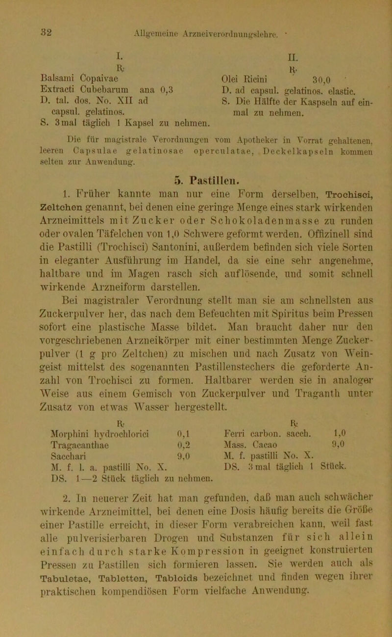 I. R- Balsaini Copaivae Extracti Cubebarum ana 0,3 D. tal, dos. No. XII ad Ciipsul. gelatinös. S. 3 mal täglich 1 Kapsel zu nehmen. II. Olei Ricini 30,0 D. ad capsul. gelatinös, elastic. S. Die Hälfte der Kaspseln auf ein- mal zu nehmen. Die für magistrale Verordnungen vom Apotheker in Vorrat gehaltenen, leeren Capsulae gelatinosae opercnlatae, Deckelkapseln kommen selten zur Anwendung. 5. Pastillen. 1. Früher kannte man nur eine Form derselben, Trochisci, Zeltchen genannt, bei denen eine geringe Menge eines stark wirkenden Arzneimittels mit Zucker oder Schokoladenmasse zu runden oder ovalen Täfelchen von 1,0 Schwere geformt werden. Offizinell sind die Pastilli (Trochisci) Santonini, außerdem befinden sich viele Sorten in eleganter Ausführung im Handel, da sie eine sehr angenehme, haltbare und im I^lagen rasch sich auflösende, und somit schnell wirkende Arzneiform darstellen. Bei magistraler Verordnung stellt man sie am schnellsten aus Zuckerpulver her, das nach dem Befeuchten mit Spiritus beim Pressen sofort eine plastische i\Iasse bildet. l\ran braucht daher nur den vorgeschriebenen Arzneikörper mit einer bestimmten Menge Zucker- pulver (l g pro Zeltchen) zu mischen und nach Zusatz von Wein- geist mittelst des sogenannten Pastillenstechers die geforderte An- zahl von Trochisci zu formen. Haltbarer werden sie in analogei- Weise aus einem Gemisch von Zuckerpulver und Tragant h unter Zusatz von etwas A\'asser hergestellt. K- Morphini hydroclilorici 0,1 Tragacanthae 0,2 Sacchari 9,0 M. f. 1. a. pastilli No. X. DS. 1—2 Stück täglich zu nehmen. R: Ferri carbon. sacch. 1,0 Mass. Caeao 9,0 M. f. pastilli No. X. DS. 3 mal täglich 1 Stück. 2. In neuerer Zeit hat man gefunden, daß man auch schwächer wirkende Arzneimittel, bei denen eine Dosis häufig bereits die Größe einer Pastille erreicht, in dieser Form verabreichen kann, weil fast alle piilveri.sierbaren Drogen und Substanzen für sich allein einfach durch starke Kompression in geeignet konstruierten Pressen zu l’astillen sich foi’inieren lassen. Sie werden auch als Tabvüetae, Tabletten, Tabloids bezeichnet und finden wegen ihrer praktischen kompendiösen F'orm vielfache Anwendung.