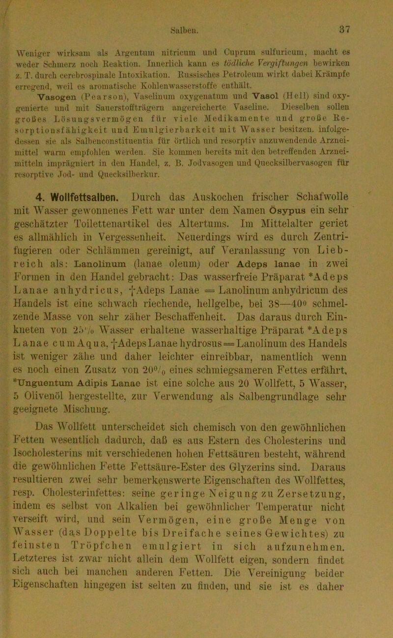 Weniger wirksam als Argentum nitricum und Cui)rum sulfuricum, macht es weder iSchmerz noch Reaktion. Innerlich kann es tödliche Vergiftungen bewirken z. T. durch cerebrospinale Intoxikation. Russisches Petroleum wirkt dabei Krämpfe erregend, weil es aromatische Kohlenwasserstoffe enthält. Vasogen (Pearsou), Vaseliuum oxj'genatum und Vasol (Hell) sind oxy- geuierte und mit Sauerstoft'trägern angereicherte VaseRne. Diesellien soUen großes Lösungsvermögen für viele Medikamente und große Re- sorptiousfähigkeit und Emulgierbarkeit mit Wasser besitzen, infolge- dessen sie als Salbenconstituentia für örtlich und resorptiv aiizmvendende Arznei- mittel warm empfolilen werden. Sie kommen bereits mit den betreffenden Arznei- mitteln imprägniert in den Handel, z. B. Jodvasogen und Quecksilbervasogeu für resorptive Jod- und Quecksilberkur. 4. Wollfettsalben. Durch das Auskoclien frischer Schafwolle mit Wasser gewonnenes Fett war unter dem Namen ösypus ein sehr geschätzter Toilettenartikel des Altertums. Im Mittelalter geriet es allmählich in Vergessenheit. Neuerdings wird es durch Zentri- fugieren oder Schlämmen gereinigt, auf Veranlassung von Lieb- reich als: Lanolinum (lanae oleum) oder Adeps lanae in zivei Formen in den Handel gebracht: Das wasserfreie Präparat *Adeps Lanae anh3'’dricus, fAdeps Lanae = Lanolinumanhydricum des Handels ist eine schwach riechende, hellgelbe, bei 38—40» schmel- zende Masse von sehr zäher Beschaffenheit. Das daraus durch Ein- kneten von 2.t'/o Wasser erhaltene wasserhaltige Präparat *A deps Lanae c u m A q u a. f Adeps Lanae hydrosus == Lanolinum des Handels ist weniger zähe und daher leichter einreibbar, namentlich wenn es noch einen Zusatz von 200/o eines schmiegsameren Fettes erfährt, *irnguentum Adipis Lanae ist eine solche aus 20 Wollfett, 5 Wasser, 5 Olivenöl hergestellte, zur Verwendung als Salbengrundlage sehr geeignete Mischung. Das Wollfett unterscheidet sich chemisch von den gewöhnlichen Fetten wesentlich dadurch, daß es aus Estern des Cholesterins und Isocholesterins mit verschiedenen hohen Fettsäuren besteht, während die gewöhnlichen Fette Fettsäure-Ester des Glyzerins sind. Daraus resultieren zwei sehr bemerkenswerte Eigenschaften des Wollfettes, resp. Cholesterinfettes: seine geringe Neigung zu Zersetzung, indem es selbst von Alkalien bei gewöhnlicher Temperatur nicht verseift wird, und sein Vermögen, eine große Menge von Wasser (das Doppelte bis Dreifache seines Gewichtes) zu feinsten Tröpfchen emulgiert in sich aufzunehmen. Letzteres ist zwar nicht allein dem Wollfett eigen, sondern findet sich auch bei manchen anderen Fetten. Die Vereinigung beider Eigenschaften hingegen ist selten zu finden, und sie ist es daher