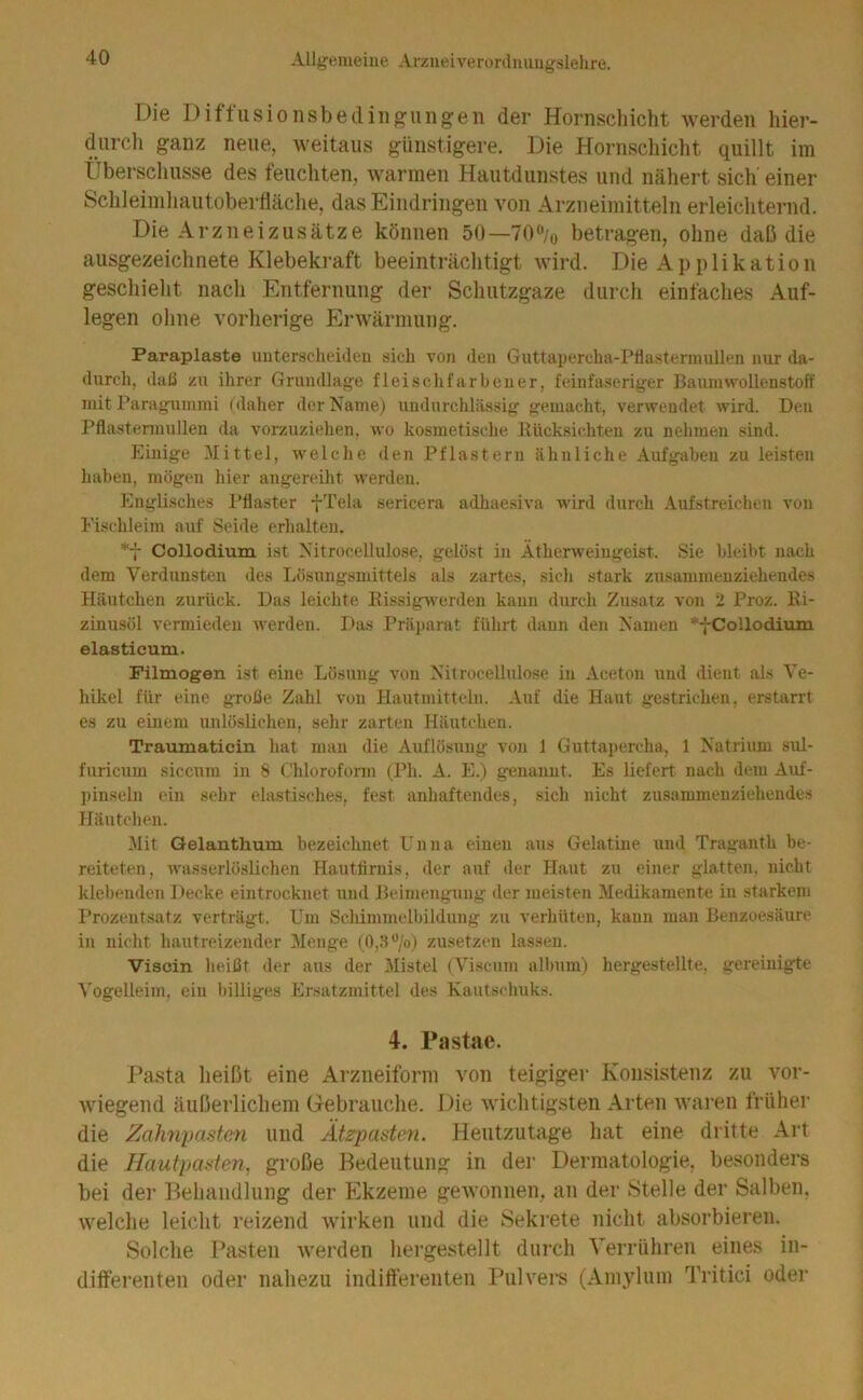 Die Diffusionsbedingungen der Hornschicht werden hier- diircli ganz neue, weitaus günstigere. Die Hornschicht quillt im Überschüsse des feuchten, warmen Hautdunstes und nähert sich' einer Schleimhautoberfläche, das Eindringen von Arzneimitteln erleichternd. Die Arzneizusätze können 50—70% betragen, ohne daß die ausgezeichnete Klebekraft beeinträchtigt wird. Die Applikation geschieht nach Entfernung der Schutzgaze durch einfaches Auf- legen ohne vorherige Erwärmung. Paraplaste unterscheideu öich von den Guttapercha-Pflastermullen nur da- durch, daß zu ihrer Grundlage fleischfarbener, feinfaseriger Baumwollenstoff mit Paragummi (daher der Name) undurchlässig gemacht, verwendet wird. Den Pflastermullen da vorzuziehen, wo kosmetische Itücksichten zu nehmen sind. Einige Mittel, welche den Pflastern ähnliche Aufgaben zu leisten haben, mögen hier angereiht werden. Englisches Pflaster -fTela sericera adhaesiva wird durch Aufstreichen von Eischleim auf Seide erhalten. *7 Collodium ist Nitrocellulose, gelöst in Ätherweingeist. Sie bleibt nach dem Verdunsten des Lösungsmittels als zartes, sich stark zusammenziehendes Häutchen zurück. Das leichte KissigMerden kann durch Zusatz von 2 Proz. Ei- zinusöl vermieden werden. Das Präparat führt dann den Namen *-|-Collodiiiiii elastieum. Filmogen ist eine Lösung von Nitrocellulose in Aceton und dient als Ve- hikel für eine große Zahl von Hautmitteln. Auf die Haut gestrichen, erstarrt es zu einem unlöslichen, sehr zarten Häutchen. Traumaticin hat man die Auflösung von 1 Guttapercha, 1 Natrium sul- furicum siccum in 8 C'lilorofonn (Ph. A. E.) genannt. Es liefert nach dem Auf- pinseln ein sehr elastisches, fest anhaftendes, sich nicht zusammenziehendes Häutchen. Mit Gelanthum bezeichnet Unna einen aus Gelatine und Traganth be- reiteten, wasserlöslichen Hautfirnis, der auf der Haut zu einer glatten, nicht klebenden Decke eintrocknet und Beimengung der meisten Medikamente in starkem Prozentsatz verträgt. Um Schimmclbildung zu verhüten, kann man Benzoesäure in nicht hautreizender Menge (0,ö%) zusetzen lassen. Viscin heißt der aus der Mistel (Viscum album) hergestellte, gereinigte A'ogelleim, ein billiges Ersatzmittel des Kautschuks. 4. Pastae. Pasta lieißt eine Arzneiforni von teigiger Konsistenz zu vor- wiegend äußerlicliem Gebrauclie. Die wichtigsten Arten Avaren früher die Zahnpasten und Ätzpasten. Heutzutage hat eine dritte Art die Hautpasten, große Bedeutung in der Dermatologie, besonders bei der Behandlung der Ekzeme geAvonnen, an der Stelle der Salben, Avelche leicht reizend Avirken und die Sekrete nicht absorbieren. Solche Pasten Averden hergestellt durch Verrühren eines in- differenten oder nahezu indifterenten Puh'ers (Amylum Tritici oder