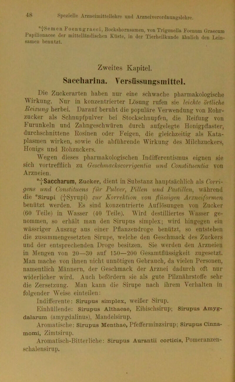 *fSemen I oeuugraeci, Bockshonisamen, von Trigouella Foeuum Graecum PapiHonacee der mittelländischen Küste, in der Tierheilkunde ähnlich den Lein- samen benutzt. Zweites Kapitel. Saccliari II a. Versüssu ngs m ittel. Die Zuckerarten haben nur eine schwache pharmakologische Wirkung. Nur in konzentrierter Lösung rufen sie leichte örtliche Reizung herbei. Darauf beruht die populäre Verwendung von Rohr- zucker als Sclinupfpulver bei Stockschnupfen, die Reifung von h uriinkeln und Zahngeschwüren durch aufgelegte HonigpÜaster, durchschnittene Rosinen oder Feigen, die gleichzeitig als Kata- plasmen wirken, sowie die abfülirende Wirkung des Milchzuckers, Honigs und Rohzuckers. Wegen dieses pharmakologischen Indifferentismus eignen sie sich vortrefflich zu GeschmacTcscorrigentia und Constituentia von Arzneien. *fSaccharum, Zucker, dient in Substanz hauptsächlich als Corri- gens und Constitu&us für Pulver^ Pillen U7id Pastillen^ während die *Sirupi (-j-Syrupi) zur Korrektioii von fiüseigen Arzneiformen benützt werden. Es sind konzentrierte Auflösungen von Zucker (60 Teile) in Wasser (40 Teile). Wird destilliertes Wasser ge- nommen, so erhält man den Sirupiis Simplex; wird hingegen ein wässriger Auszug aus einer Pflanzendroge benützt, so entstehen die zusammengesetzten Sirupe, welche den Geschmack des Zuckei-s und der entsprechenden Droge besitzen. Sie werden den Arzneien in Mengen von 20—30 auf 150—200 Gesamtflüssigkeit zugesetzt. Man mache von ihnen nicht unnötigen Gebrauch, da vielen Personen, namentlich Männern, der Geschmack der Arznei dadurch oft nur widerlicher wird. Auch befördern sie als gute Pilznährstofte sehr die Zersetzung. ]\Ian kann die Sirupe nach ihrem Verhalten in folgender Weise einteilen: Indifferente: Sirupus Simplex, weißer Sirup. Einhüllende: Sirupus Althaeae, Eibischsirup; Sirupus Amyg- dalarum (amygdaliniis). Mandelsirup. Aromatische: Sirupus Menthae, Pfefferminzsirup; Sirupus Cinna- momi, Zimtsirup. Aromatisch-Bitterliche: Sirupus Aurantii corticis, Pomeranzen- schalensirup.