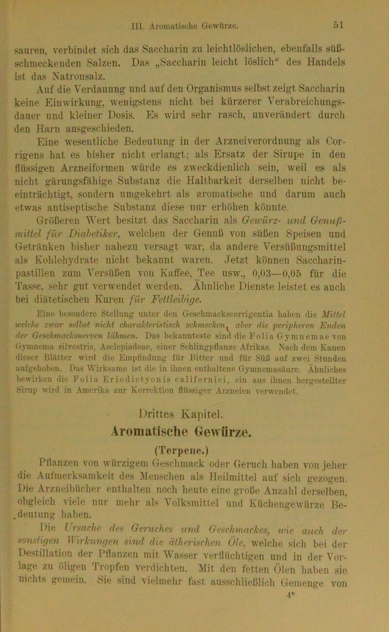 saiii-en. verbindet sich das Saccharin zu leichtlöslichen, ebenfalls süli- schmeckenden Salzen. Das „Saccharin leicht löslich“ des Handels ist das Xatronsalz, Auf die Verdauung und auf den Organismus selbst zeigt Saccharin keine Einwirkung, wenigstens nicht bei kürzerer Verabreichungs- dauer und kleiner Dosis. Es wird sehr rasch, unverändert durch den Harn ausgeschieden. Eine wesentliche Bedeutung in der Arzneiverordnung als Cor- rigens hat es bisher nicht erlangt; als Ersatz der Sirupe in den flüssigen Arzneiforinen würde es zweckdienlich sein, Aveil es als nicht gärungsfähige Substanz die Haltbarkeit derselben nicht be- einträchtigt, sondern umgekehrt als aromatische und darum auch etwas antiseptische Substanz diese nur erhöhen könnte. Größeren Wert besitzt das Saccharin als Gewürz- und Genuß- mittel für Diabetiker, welchen der Genuß von süßen Speisen und Getränken bisher nahezu A^ersagt Avar, da andere Versüßungsmittel als Kohlehydrate nicht bekannt Avaren. Jetzt können Saccharin- pa.stillen zum Versüßen von Katfee, Tee usav., 0,(»3—0,05 für die Tasse, sehr gut verAvendet Averden. Ähnliche Dienste leistet es auch bei diätetischen Kuren für Fettleibige. Eine besondere Stellung unter den Gesohinackscorrigentia haben die Mittel tvelche zwar seihst nicht charakteristisch schmecketi^ aber die pa'iyhcren Eyiden der Geschmacksnerven lähmen. Das bekannteste sind die P'olia Gymneniae von (iymnema silvestris, Asclepiadeae, einer Schlingpflanze Afrikas. Nach dem Kauen dieser Blätter wird die Empfindung für Bitter und für Süfl auf zwei Stunden aufgehoben. Das Wirksame ist die in ihnen enthaltene Gymnemasäure. Ähnliches bewirken die Folia Eriodictyouis californici, ein aus ihnen hergestellter Sirup wird in .Amerika zur Korrektion flüssiger Arzneien verwendet. Drittes Kapitel. Aromatische Gewürze. (Terpene.) Pflanzen von Avürzigem Geschmack oder Geruch haben von jeher die Aufmerksamkeit des Älenschen als Heilmittel auf sich gezogen. Die Arzneibücher enthalten noch heute eine große Anzahl derselben, obgleich viele nur mehr als Volksmittel und KüchengeAvürze Be- .deutung haben. Die Lrsache des Geruches und Geschmackes, nie auch der sonstigen Wirkungen sind die ätherischen Öle, Avelche sich bei der Destillation der Pflanzen mit Ä\ asser A'erflüchtigen und in der Vor- lage zu öligen Tropfen verdichten. Älit den fetten Ölen haben sie nichts gemein. t?ie sind Adelmehr fast ausschließlicli Gemenge von 4*