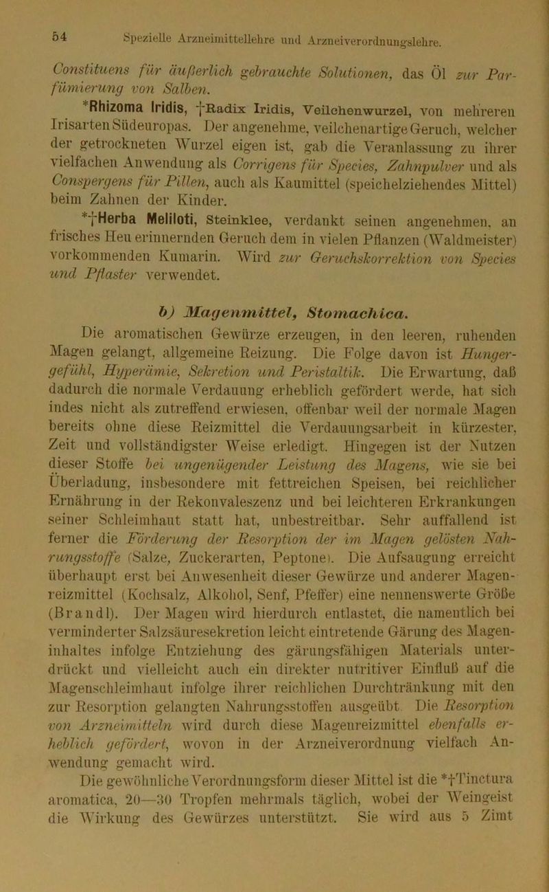 Constituens für äußerlich gebrauchte Solutionen, das Öl zur Par- fümierung von Salhen. ''‘Rhizoma Iridis, ■j'Radix Iridis, Veilehenwurzel, von mehreren Irisarten Siidenropas. Der angenehme, veilchenartige Geruch, welcher der getrockneten ^\ urzel eigen ist, gab die Veranlassung zu ihrer \ielfachen Anwendung als Corrigens für Species, Zahnpulver und als Conspergefis für Pillen, auch als Kaumittel (speichelziehendes Mittel) beim Zahnen der Kinder. *jHerba Meliloti, Steinklee, verdankt seinen angenehmen, an frisches Heu erinnernden Geruch dem in vielen Pflanzen (Waldmeister) vorkommenden Kumarin. Wird zur Geruchshorrektion von Species und Pflaster verwendet. b) JMhageriniittelf Stomachica. Die aromatischen Gewmrze erzeugen, in den leeren, ruhenden Magen gelangt, allgemeine Reizung. Die Folge davon ist Hunger- gefühl, Hyperämie, Sekretion und Peristaltik. Die Erwartung, daß dadurch die normale Verdauung erheblich gefördert werde, hat sich indes nicht als zutreffend erwiesen, offenbar weil der normale ]\ragen bereits ohne diese Reizmittel die Verdauungsarbeit in kürzester, Zeit und vollständigster Weise erledigt. Hingegen ist der Kutzen dieser Stoffe hei ungenügender Leistung des Malens, wie sie bei Überladung, insbesondere mit fettreichen Speisen, bei reichlicher Ernährung in der Rekonvaleszenz und bei leichteren Erkrankungen seiner Schleimhaut statt hat, unbestreitbar. Sehr auffallend ist ferner die Förderung der Besorption der im Magen gelösten Nah- rungsstoffe (Salze, Zuckerarten, Peptone). Die Aufsaugung erreicht überhaupt erst bei Anwesenheit dieser Gewürze und anderer Magen- reizmittel (Kochsalz, Alkohol, Senf, Pfeifer) eine nennenswerte Größe (ßrandl). Der l^lagen wird hierdurch entlastet, die namentlich bei verminderter Salzsäuresekretion leicht eintretende Gärung des ^lagen- inhaltes infolge Entziehung des gärungsfähigen ^Materials unter- drückt und vielleicht auch ein direkter nutritiver Einfluß auf die iHagenschleimhaut infolge ihrer reichlichen Durchtränkung mit den zur Resorption gelangten Xahrungsstotfen ausgeübt Die Besorjüion von Arzneimitteln wird durch diese IMagenreizmittel ebenfalls er- heblich gefördert, wovon in der Arzneiverordnung vielfach An- wendung gemacht wird. Die gewöhnliche Verordnungsform dieser Mittel ist die *t1Mnctiira aromatica, 20—:i0 Tropfen mehrmals täglich, Avobei der Weingeist die Wirkung des Gewürzes unterstützt. Sie wird aus 5 Zimt