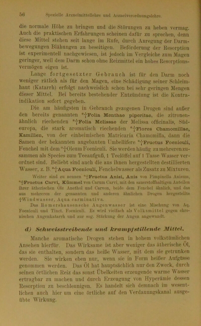 die normale Hölie zu bring:en und die Störungen zu lieben vermag. Auch die praktischen Erfahrungen scheinen dafür zu sprechen, denn diese Mittel stehen seit lange im Kufe, durch Anregung der Darm- bewegungen Blähungen zu beseitigen. Beförderung der Resorption ist experimentell iiachgewiesen, ist jedoch im Vergleiche zum Magen geringer, weil dem Darm schon ohne Reizmittel ein hohes Resorptions- vermögen eigen ist. Lange fortgesetzter Gebrauch ist für den Darm noch weniger rätlich als für den Magen, eine Schädigung seiner Schleim- haut (Katarrh) erfolgt nachweislich schon bei sehr geringen Mengen dieser IMittel. Bei bereits bestehender Entzündung ist die Kontra- indikation sofort gegeben. Die am häufigsten in Gebrauch gezogenen Drogen sind außer den bereits genannten **j-Folia Menthae piperitae, die. zitronen- ähnlich riechenden **f'Polia Melissae der Melissa officinalis, Süd- europa, die stark aromatisch riechenden *j-Flores Chamomillae, Kamillen, von der einheimischen Matricaria Chamomilla, dann die Samen der bekannten angebauten Umbellifere ^yFructus Foeniculi, Fenchel mit dem *-j-01eum Foeniculi. Sie werden häufig zu mehreren zu- sammen als Species zum Teeaufguß. 1 Teelöftel auf I 'JAsse Wasser ver- ordnet sind. Beliebt sind auch die aus ihnen hergestellten de.stillierten Wasser, z. B. *7Aqua Foeniculi, Fenchelwasser als Zusatz zu ^Mixturen. Weiter sind zu neimen *fFructus Anisi, Anis von Pimpinella Auisum, *f Fructus Carvi, Kümmel von Carum Carvi, mit den sauerstoffhaltigen Anteilen ihrer ätherischen Öle Anethol und Carvon, beide dem Fenchel ähnlich, und das aus mehreren der genannten und anderen ähnlichen Drogen hergestellte fWindwasser, Aqua carminativa. Das ßo mershausensche Augemvasser ist eine Mischung von Aq. Foeniculi und Tinct. Foeniculi. Es wird vielfach als Volksmittel gegen chro- nischen Augenkatarrh und zur .sog. Stärkung der Augen angewandt. d) Schweisstreibende und krainpfstillende Mittel. Manche aromatische Drogen stehen in hohem volkstümlichen Ansehen hierfür. Das W'irksame ist aber weniger das ätherische 01, das sie enthalten, sondern das heiße M'asser, mit dem sie getrunken werden. Sie wirken eben nur, wenn sie in Form heißer Aufgüsse genommen werden. Das Öl hat hauptsächlich nur den Zweck, durch seinen örtlichen Reiz das sonst Übelkeiten erzeugende warme M asser ertragbar zu machen und durch Erzeugung von Hyperämie dessen Resorption zu beschleunigen. Es handelt sich demnach im wesent- lichen auch hier um eine örtliche auf den Yerdauungskanal ausge- übte Wirkung.