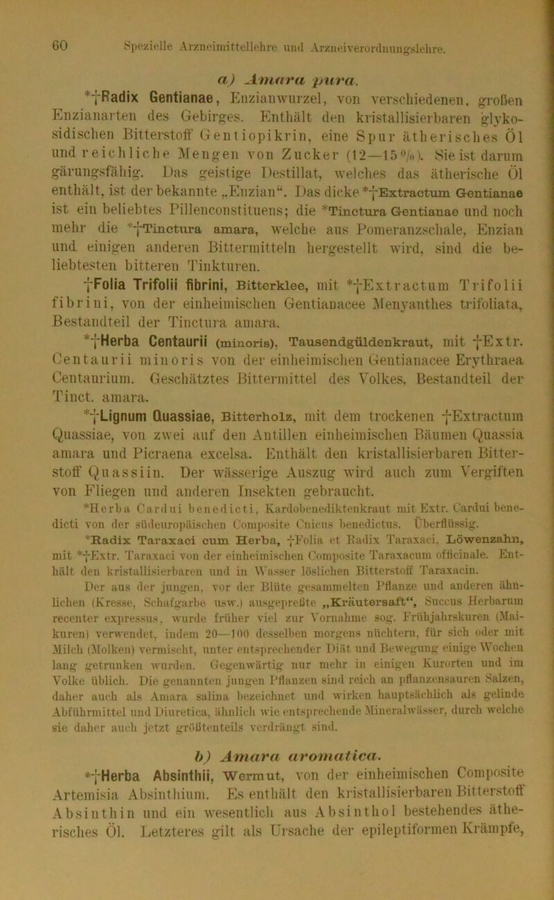 a) Aniura pura. *fRadix Gentianae, Enziamvurzel, von verschiedenen, großen Enzianarten des Gebirges. Entliält den kristallisierbaren gh’ko- sidisclien Bitterstoff Genfiopikrin, eine Spur ätherisches Öl und reich liehe Alengen von Zucker (12—15«/»). Sie ist darum gärungsfähig. Das geistige Destillat, welches das ätherische Öl enthält, ist der bekannte ,,Enzian“, Das dicke *‘|'Extracturti Gentianae ist ein beliebtes Pillenconstituens; die *Tinctura Gentianae und noch mehr die *fTinctura amara, welche aus Pomeranzschale, Enzian und einigen anderen Bittermitteln hergestellt wird, sind die be- liebtesten bitteren Tinkturen. •fFolia Trifolii fibrini, Bittorklee, mit *-j-Extractum Trifolii fibrini, von der einheimischen Gentiauacee Menyanthes trifoliata, Bestandteil der Tinctiira amara. ^'fHerba Centaurii (minoris), Tausendgüldenkraut, mit j-Extr. Centaurii minoris von dei’einheimischen Geiitianacee Erythraea Centauriuin. Geschätztes Bittermittel des Volkes, Bestandteil der Tinct. amara, Lignum Quasslae, Bitterholz, mit dem trockenen fExtractiim Quassiae, von zwei auf den Antillen einheimischen Bäumen Quassia amara und Picraena excelsa. Enthält den kristallisierbaren Bitter- stoff Quassiin. Der wässerige Auszug wird auch zum Vergiften von Fliegen und anderen Insekten gebraucht. *Herba Cardni benedicti, Kardobenediktenkraut mit Extr. Cardui bene- dicti von der .siideiiropäisplien Comi)Osite Cnicu.s beuedictiis. Überflüssig. *Radix Taraxaci cum Herba, fFolia et Eailix Tara.xaei. Löwenzahn, mit *-{-Extr. Taraxaci von der einheimisclien Com])Osite Taraxacum oflicinale. Ent- h<ält den kristallisierbaren und in Wa.sser löslichen Bitterstoff Taraxaciu. Der aus der jungen, vor der Blüte gesammelten Pflanze und anderen ähn- lichen (Kresse, Schafgarbe, usw.) au.sgepreÜte „Kräutersaft“, Succus Herbarum recenter expressu.s, wurde früher viel zur Vornahme sog. Frühjahrskuren (Mai- kuren) verwendet, indem 20—100 desselben morgens nüchtern, für sich oder mit Milch (^lolken) vermischt, unter entsjuechender Diät und Bewegung einige tVocheu lang getrunken wurden. Gegenwärtig nur mehr in einigen Kurorten und im Volke üblich. Die genannten jungen Pflanzen sind reich an pflanzensauren Salzen, daher auch als Amara salina bezeichnet und wirken hauptsächlich als gelinde Abführmittel und Diuretica, ähnlich wie entsi)rechende Mineralwässer, durch welche sie daher auch jetzt größtenteils verdrängt sind. b) Amara aromatica. *fHerba Absinthii, Wermut, von der einlieimisclien Composite Artemisia Absinthium. E.s enthält den kristallisierbaren Bitter.stofi Absinth in und ein wesentlich aus Absinthol bestehendes äthe- risches Öl. Letzteres gilt als ürsaclie der epileptiformen Krämpfe,