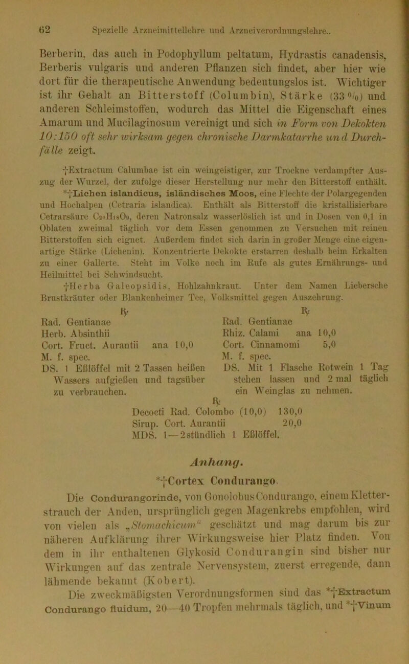 Bei'berin. das auch in Podophyllum peltatum, Hydrastis canadensis, Berberis vulgaris und anderen Pflanzen sich flndet, aber hier wie dort für die therapeutisclie Anwendung- bedeutungslos ist. 'Wichtiger ist ihr Gehalt an Bitterstoff (Coluinbin). Stärke (33 o/o) und anderen Schleiinstotten, wodurch das Mittel die Eigenschaft eines Amarum und Mucilaginosuin vereinigt und sich in Form von DekoMen 10:150 oft sehr wirksam gegen chronische Darmkatarrhe und Durch- fälle zeigt. jExtractum Cahimbae ist ein Aveingeistiger, zur Trockne verdampfter Aus- zug der Wurzel, der zufolge dieser Herstellung nur mehr den Bitterstoff enthält. * jLiehen islandicus, isländisches Moos, eine Flechte der Polargegendeu und Hochalpen (Cetraria islandica). Enthält als Bitterstoff die kristallisierbare Oetrarsäure CaoHisOa, deren Natronsalz Avasserlöslich ist und in Dosen von 0,1 in Oblaten zweimal täglich vor dem Essen genommen zu A'ersuchen mit reinen Bitterstoffen sich eignet. Außerdem finilet sich darin in großer Menge eine eigen- artige Stärke (Lichenin). Konzentrierte Dekokte erstarren deshalb beim Erkalten zu einer Gallerte. Steht im Volke noch im Rufe als gutes Emährungs- uinl Heilmittel bei Schwindsucht. fHerba Galeojisidis, Hohlzahnkraut. Unter dem Namen Liebersche Brnstkräuter oder Blankenheimer Tee, Volk.smittel gegen Auszehrung. R- Rad. Gentianae Rhiz. Calami ana 10,0 Cort. Cinnamomi 5,0 M. f. spec. DS. Mit 1 Flasche Rotwein stehen lassen und 2 mal ein Weinglas zu nehmen. IV Decocti Rad. Colombo (10,0) 130,0 Sirup. Cort. Aurantii 20,0 MDS. 1 — 2 stündlich 1 Eßlöffel. Rad. Gentianae Herb. Absinthii Cort. P'ruct. Aurantii ana 10,0 M. f. sj)ec. DS. 1 Eßlöffel mit 2 Tassen heißen Wassers aufgießen und tagsüber zu verbrauchen. 1 Tag täglicli Anhang. *fCortex Conduraiigo Die Condurangorinde, von GonolobiisComiiiraiigo, einem Kletter- strauch der Anden, nr.sprünglich gegen ^Magenkrebs empfohlen, wird von vielen als y,Stoyrwchicum“ geschätzt und mag darum bis zur näheren Aufklärung ihrer Wirkungsweise hier Platz linden. 'V'on dem in ihr enthaltenen Glykosid Condurangin sind bisher nur Wirkungen auf das zentrale Xervensystem, zuerst erregende, dann lähmende bekannt (Robert). Die zweckmäßigsten Verordnungsformen sind das *jExtractmn Condurango fluidum, 20—40 Tropfen mehrmals täglich, und *-j-Vinuin