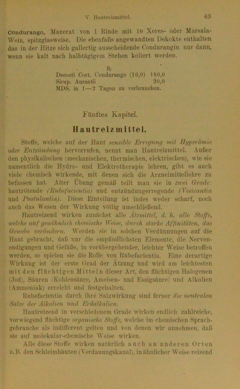 condurango, Mazerat von 1 Kinde mit 10 Xeres- oder Ärarsala- Wein. spit;ZglasAveise. Die ebenfalls angewandten Dekokte enthalten das in der Hitze sich gallertig aiisscheidende Condiirangin nur dann, wenn sie kalt nach halbtägigem Stehen koliert werden. Decocti Cort. t’ondurango (10,0) 180,0 Sirup. Aiirantii 20,0 MDS. in 1—2 Tagen zu verbrauchen. Fünftes Kapitel. Hautreizmittel. Stoffe, welche auf der Haut sensible Errexjimg mit Hyperämie oder Entzünduny hervorrufen, nennt man Hautreizniittel. Außer den phy.sikalischen (mechanischen, thermi.schen. elektrischen), wie sie namentlich die Hydro- und Elektrotherapie lehren, gibt es auch viele chemisch wirkende, mit denen sich die Aizneimittellehre zu befassen hat. Alter Übung gemäß teilt man sie in zivei Grade: hautrötende (Riihefacumüu) und eutzündungerregende (Vesicantui und Fustulantia). Diese Einteilung ist indes weder scharf, noch auch das Wesen der ’Wirkung völlig umschließend. Hautreizend wirken zunächst alle Ätzmittel^ d. h. alle Stoffe, welche auf gewöhnlich chemische IVeise, durch starke Affinitäten, das Gewebe verändern. \\erden sie in solchen Verdünnungen auf die Haut gebracht, daß nur die empfindlichsten Elemente, die Nerven- endigungen und Gefäße, in voi übergehender. leichter Weise betroffen werden, so spielen sie die Rolle von Rubefacientia. Eine derartige Wirkung ist der erste Grad der Ätzung und wird am leichtesten mit den flüchtigen .Mitteln dieser Art, den flüchtigen Halogenen (Jod), Säuren (Kohlensäure, Ameisen- und E.ssigsäure) und Alkalien (Ammoniak) erreicht und festgehalten. Rubefacientia durch ihi-e Salzwirkung sind ferner die neutralen Salze der Aikalien und Erdalkalien. Hautreizend in verschiedenem (jrade wirken endlich zahlreiche, vorwiegend flüchtige organische Stoffe, welche im chemischen Sj)rach- gebrauche als indifferent gelten und von denen wir annehmen, daß sie auf molekular-chemische Weise wirken. Alle die.se Stoffe wirken natürlich auch an anderen Orten z. B. den Schleimhäuten (Verdauungskanal), in ähnlicher Weise reizend
