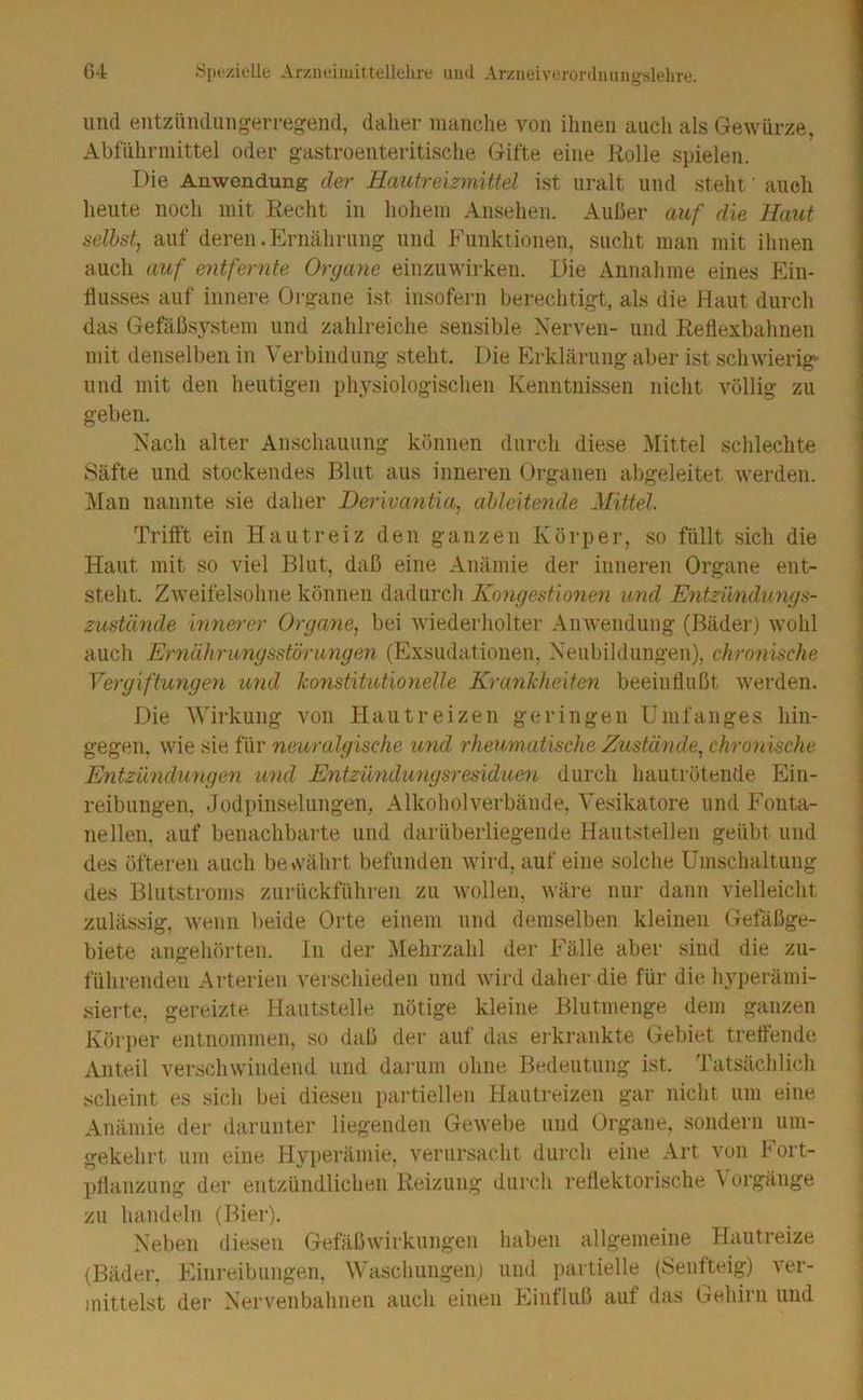 und entziindungerregend, daher manche von ihnen auch als Gewürze, Abführmittel oder gastroenteritische Gifte eine Rolle spielen. Die Anwendung der Hautreizmittel ist uralt und steht' auch heute noch mit Recht in hohem Ansehen. Außer auf die Haut selbst, auf deren.Ernährung und Funktionen, sucht man mit ihnen auch auf entfernte Organe einzuwirkeii. Die Annahme eines Ein- flusses auf innere Organe ist insofei-n berechtigt, als die Haut durch das Gefäßsystem und zahlreiche sensible Nerven- und Reflexbahneu mit denselben in Verbindung steht. Die Erklärung aber ist schwierig- und mit den heutigen physiologischen Kenntnissen nicht völlig zu geben. Nach alter Anschauung können durch diese Mittel schlechte Säfte und stockendes Blut aus inneren Organen abgeleitet werden. Man nannte sie daher Derivantia, ahleitende Mittel. Trilft ein Hautreiz den ganzen Körper, so füllt sich die Haut mit so viel Blut, daß eine Anämie der inneren Organe ent- steht. Zweifelsohne können dadurch Kongestionen und Entzündungs- zustände mnerer Organe, bei wiederholte]- Anwendung (Bäder) wohl auch Ernährungsstörungen (Exsudatiouen, Neubildungen), chronische Vergiftungen und konstitutionelle Krankheiten beeinflußt werden. Die Wirkung von Hautreizen geringen Umfanges hin- gegen, wie sie für neuralgische und rheumatische Zustände, chronische Entzündungen und Entzündungsresiduen durch hautrötende Ein- reibungen, Jodpinselungen, Alkoholverbände, Vesikatore und Fonta- nellen, auf benachbarte und darüberliegende Hautstellen geübt und des öfteren auch bewährt befunden wird, auf eine solche Umschaltung < des Blutsti-oms zurückführen zu wollen, wäre nur dann vielleicht \ zulässig, wenn beide Orte einem und demselben kleinen Gefäßge- j biete angehörten. In der IMehrzahl der Fälle aber sind die zu- ; führenden Arterien verschieden und wird daher die für die hyperämi- | siei-te, gereizte Hautstelle nötige kleine Blutmenge dem ganzen Körper entnommen, so daß der auf das erkrankte Gebiet treffende j Anteil verschwindend und dai-um ohne Bedeutung ist. Tatsächlich | scheint es sich bei diesen partiellen Hautreizen gar nicht um eine Anämie der darunter liegenden Gewebe und Oi-gane, sondern uin- gekehi-t um eine Hyperämie, verursacht diii-ch eine Art von Fort- pflanzung der entzündlichen Reizung durch reflektorische Vorgänge zu handeln (Bier). Neben diesen Gefäßwirkungen haben allgemeine Hautreize (Bäder, Einreibungen, Waschungen) und partielle (Senfteig) ver- mittelst der Nei-venbahneii auch einen Einfluß auf das Gehirn und