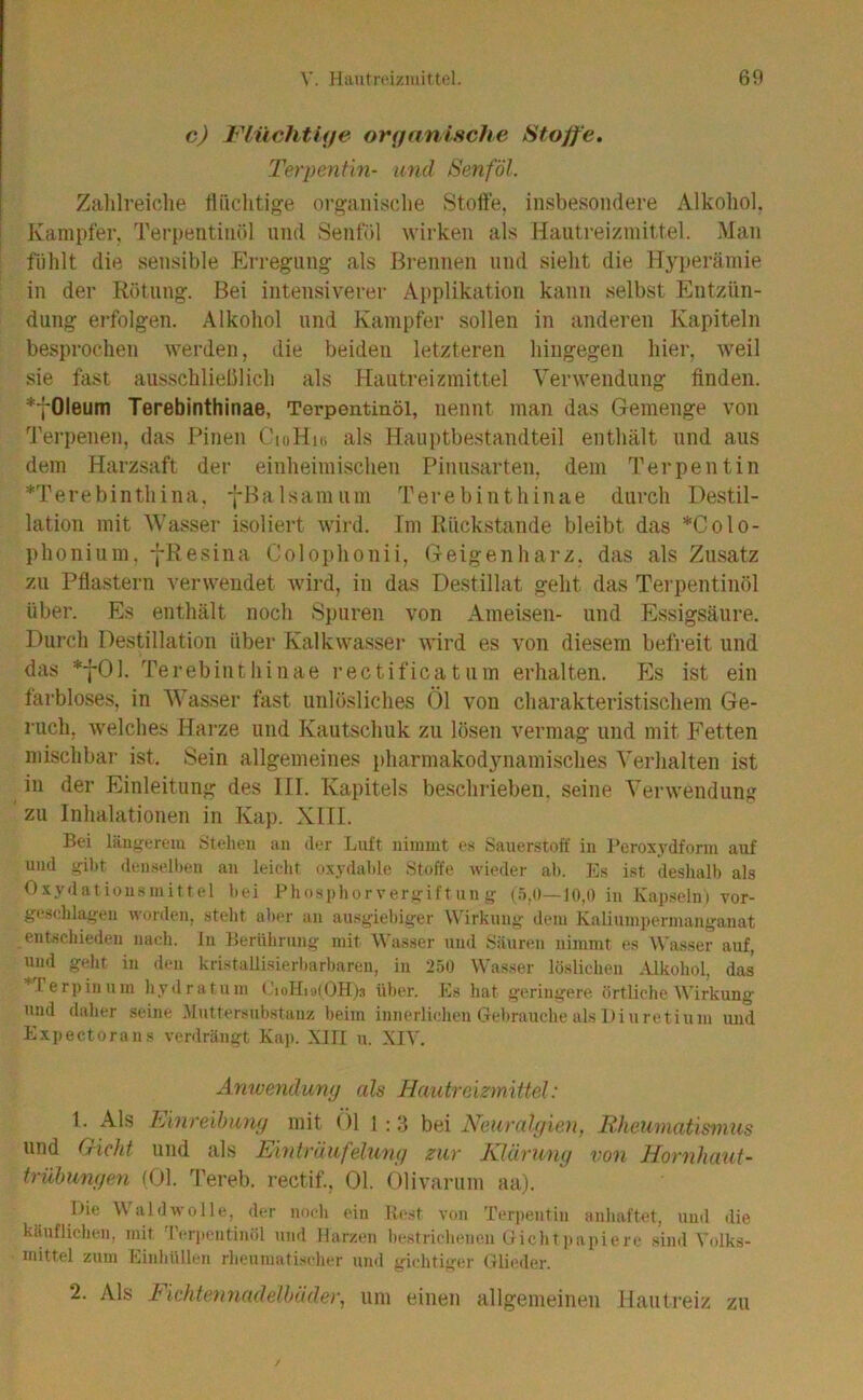 c) FliichtUje onjanifiche Stoffe. Terpentin- und Senf öl. Zalilreiclie fliiclitige orgaiiisclie Stoffe, insbesondere Alkohol. Kampfer, Terpentinöl und Senföl wirken als Hautreizinittel. Man fühlt die sensible Erregung^ als Brennen und sieht die H3perämie in der Rötung. Bei intensiverer Applikation kann selbst hhitzün- dung erfolgen. Alkohol und Kampfer sollen in anderen Kapiteln besprochen werden, die beiden letzteren hingegen hier, weil sie fast aus-schlielilich als Hautreizmittel Verwendung finden. *fOleum Terebinthinae, Terpentinöl, nennt man das Gemenge von 'i'erpenen, das Pinen CioHio als Hauptbestandteil enthält und aus dem Harzsaft dei’ einheimischen Pinusarten, dem Terpentin *Terebinthina. -j-Balsamum Terebinthinae durch Destil- lation mit Wasser isoliert wird. Im Rückstände bleibt das *Colo- phonium. fResina Colophonii, Geigenharz, das als Zusatz zu Pflastern verwendet wird, in das Destillat geht das Terpentinöl über. Es enthält noch Si)uren von Ameisen- und Essigsäure. Durch Destillation über Kalkwasser wird es von diesem befreit und das *f01. Terebinthinae rectificatum erhalten. Es ist ein farbloses, in Wasser fast unlösliches Öl von charakteristischem Ge- ruch, welches Harze und Kautschuk zu lösen vermag und mit Fetten mischbar ist. Sein allgemeines pharmakod3niamisches Verhalten ist in der Einleitung des III. Kapitels beschrieben, seine Verwendung zu Inhalationen in Kap. Xill. Bei längerem »Stehen an der Luft nimmt es Sauerstoff in Peroxydform auf und gibt denseli)en an leicht oxydahle Stoffe wieder ah. Es ist deslialh als Oxydationsmittel hei Phosphorvergift un g (.‘j.d—10,0 in Kapseln) vor- geschlageii worden, steht ah(‘r an ausgiebiger Wirkung dem Kaliumpermanganat entschieden nach, ln Berührung mit Wasser und Säuren nimmt es Wasser auf, und geht in den kristallisierharbaren, in 250 Wasser löslichen Alkohol, das *lerpinum hydratum ü)>er. Es hat geringere örtliche Wirkung und daher seine .Muttersubstanz beim innerlichen Gel)rauehe als Diu re tiuni und Expectorans verdrängt Kap. XIII u. XI3'. Anwendumj als Haiitrcizmittel: 1. Als Einreihunp mit (’)l 1 :3 bei Neuralyien, Eheumat'mnus und Gicht und als Einträufelung zur Klärung von Hornlumt- trühungen (Ol. Tereb. rectif., Ol. Olivarum aa). Die Waldwolle, der noch ein Rest von Terpentin anhaftet, und die käuflichen, mit l’erpentinöl und Harzen l»estrichenen Gicht))apiere sind Volk.s- mittel zum Linbüllen rheumatischer und gichtiger Glieder. 2. Als f ichteymadelhäder, um einen allgemeinen Hautreiz zu