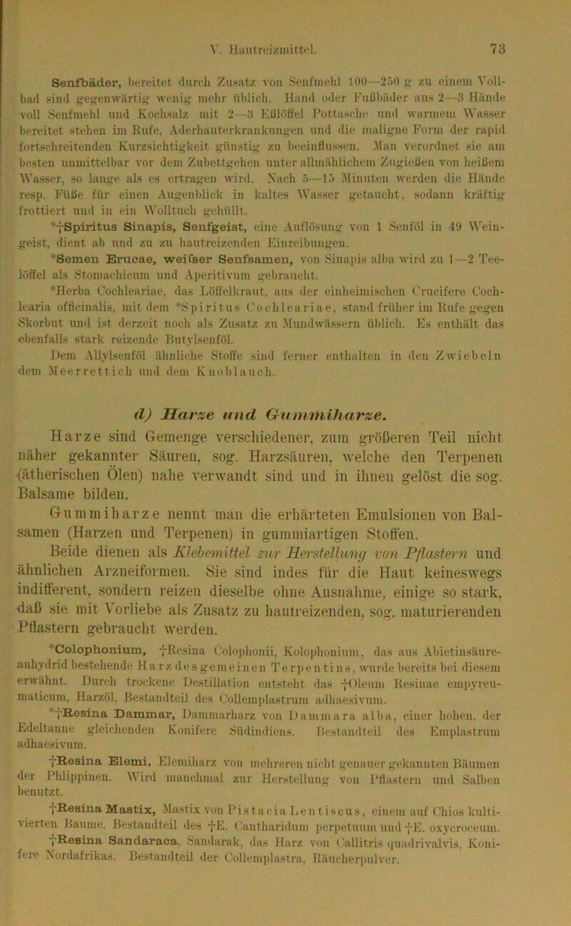 [laiitreizniittel. 7:-} Senfbäder, bereitet durch Zii.satz von Seiit'inchl lOi)—2.')0 zu einem Voll- had sind ffefjenwiirtiff weni«: inelir ühlieh. Hand oder FuIShäder aus 2—Hände voll Senfmelil und Kochsalz mit 2—3 Klilöffel Pottasche und warmem Wasser hi'reitet stehen im Rufe. Aderhauterkrankun«:en und die mali^-iie Form der rapid fortschreitenden Kurzsichti<>keit g'ünstiij zu Iteeinllussen. Man verordnet sie am besten unmittelbar vor dem Zubettgehen unter allmählichem Ziigielien von ludßem Wasser, so lange als es ertragen wird. Nach ö—15 ]\linuten werden die Hände resp. Füße für einen Augenblick in kaltes Wasser getaucht, sodann kräftig frottiert und in ein Wolltuch gehüllt. *-{-Spiritus Sinapis, Senfgeist, eine Auflösung von 1 Senföl in 19 \\''ein- geist, dient ab und zu zu hautreizenden Finreibuugen. *Semen Erucae, weifser Senfsamen, von Sinapis alba wird zu 1—2 Tee- löffel als Stomachicuiu >ind Aperitivum gebraucht. *Herba Cochleariae. das Löffelkra\it, aus iler einheimisclum Crucifere Coch- learia officinali.s, mit dem ^Spiritus t.'ochleariae, stand früher im Rufe gegen Skorbut und ist derzeit noch als Zusatz zu ■Mundwässern üljlich. Es enthält das ebenfalls stark reizende Rutylsenföl. Dem AUylsenföl ähnliche Stoffe sind ferner enthalten in den Zwiebeln dem Meerrettich und dem Knoblauch. d) Harze und Gummiharze. Harze sind Gemenge verscliiedener, zum größeren Teil nicht näher gekannter Säuren, sog. Harzsäuren, tvelche den Terpenen (ätherisclien Ölen) nahe verwandt sind und in ihnen gelöst die sog. Balsame bilden. Gummiharze nennt man die erhärteten Emulsionen von Bal- samen (Harzen und Terpenen) in gummiartigen Stoffen. Beide dienen als KJehcmittel zur Herstellung von Pflastern und ähnlichen Arzneiformen. Sie sind indes für die Haut keineswegs inditterent, sondern reizen dieselbe ohne Ausnahme, einige so stark, daß sie mit V orliebe als Zusatz zu hautreizenden, sog. maturierenden -Pflastern gebraucht werden. ■'Colophonium, -|-Resina Ooloj)honii, Kolo]diouium, das aus Abietinsäure- auhy<lrid bestehende H a rz des gern einen Terjieu tiu.s. wunle bereits bei diesem erwähnt. Durch trockene Destillation entsteht <las -j-Oleum Resinae empyreii- maticum, Harzöl, Restamlteil des (’ollemphistrum udliaesivum. Dammar, Dammarharz von Dammara allia, einer hohen, der Edeltanne gleichenden Konifere .Südindiens. Restamlteil des Emplastrum adJiaesiv\im. yResina Elemi, Elemiharz von melirereii nicht genauer gekannten Räumen der Phlippineu. W inl manehmal zur Herstellung von Pflastern und Salben benutzt. •fResina Mastix, Masti.x von Pistacia Dentiscus. einem auf Ohios kulti- vierten Raume. Jiestaudteil des -j-E. (äuitharidiim ]u;rpetuum und-[-E. o.xycroceum. yResina Sandaraca, .Sandarak, das Harz von Callitris (juadrivalvis, Koni- fere N’ordafrikas. Restandteii iler ('(dhunplastra. Räucherpulver.