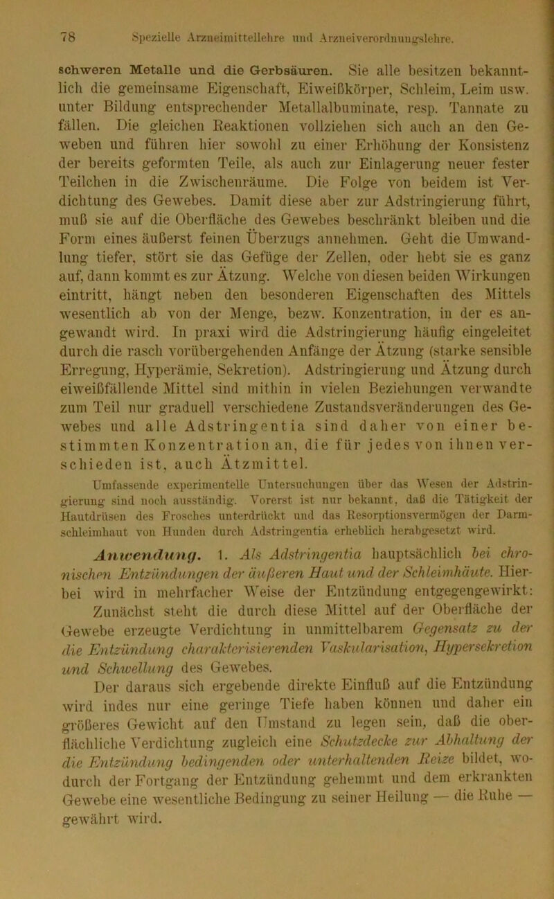 schweren Metalle und die Gerbsäuren. Sie alle besitzen bekannt- lich die gemeinsame Eigenschaft, Eiweißkörper, Schleim, Leim usw. unter Bildung entsprechender Metallalbuminate, resp. Tannate zu fällen. Die gleichen Reaktionen vollziehen sich auch an den Ge- weben und führen hier sowohl zu einer Erhöhung der Konsistenz der bereits geformten Teile, als auch ziii- Einlagerung neuer fester Teilchen in die Zwischenräume. Die Folge von beidem ist Ver- dichtung des Gewebes. Damit diese aber zur Adstringierung führt, muß sie auf die Oberfläche des Gewebes beschränkt bleiben und die Form eines äußerst feinen Übei’zugs annehmen. Geht die Umwand- lung tiefer, stört sie das Gefüge der Zellen, oder hebt sie es ganz auf, dann kommt es zur Atzung. Welche von diesen beiden Wirkungen eintritt, hängt neben den besonderen Eigenschaften des Mittels wesentlich ab von der Menge, bezw. Konzentration, in der es an- gewandt wird. In praxi wird die Adstringierung häufig eingeleitet ! durch die rasch vorübergehenden Anfänge der Ätzung (starke sensible ; Erregung, H5’perämie, Sekretion). Adstringierung und Ätzung durch eiweißfällende Mittel sind mithin in vielen Beziehungen verwandte zum Teil nur graduell verschiedene Zustandsveränderungen des Ge- Avebes und alle Adstringentia sind daher von einer be- stimmten Konzentration an, die für jedes von ihnen ver- schieden ist, auch Ätzmittel. Umfassende experimentelle Untersuchungen über das Wesen der .Vdstrin- gierung sind noch ausständig. Vorerst ist nur bekannt, daß die Tätigkeit der Hautdrüsen des Frosches unterdrückt und das Resorptionsvermögen der Parm- schleimhaut von Hunden durch Adstringentia erheblich herabgesetzt wird. Anwen.dumj. 1. Als Adstringentia hauptsächlich hei chro- nischen Entzimdungen der äußeren Haut und der Schleimhäute. Hier- bei Avird in mehrfacher Weise der Entzündung entgegengeAvirkt: Zunächst steht die durch diese Mittel auf der Oberfläche der GeAve.be erzeugte Verdichtung in unmittelbarem Gegensatz zu der die Entzündung charaTctcrisieremden yashularisation^ Hypersekretion und Schwellung des GeAvebes. Der daraus sich ergebende direkte Einfluß auf die Entzündung Avird indes nur eine geringe Tiefe haben können und daher ein größeres GeAvicht auf den Umstand zu legen .sein, daß die ober- flächliche Verdichtung zugleich eine Schutzdecke zur Abhaltung der die Eyitzündung bedingenden oder unterhaltenden Heize bildet, avo- diirch der Fortgang der Entzündung gehemmt und dem erkrankten GeAvebe eine Avesentliche Bedingung zu seiner Heilung — die Ruhe geAvährt Avird.